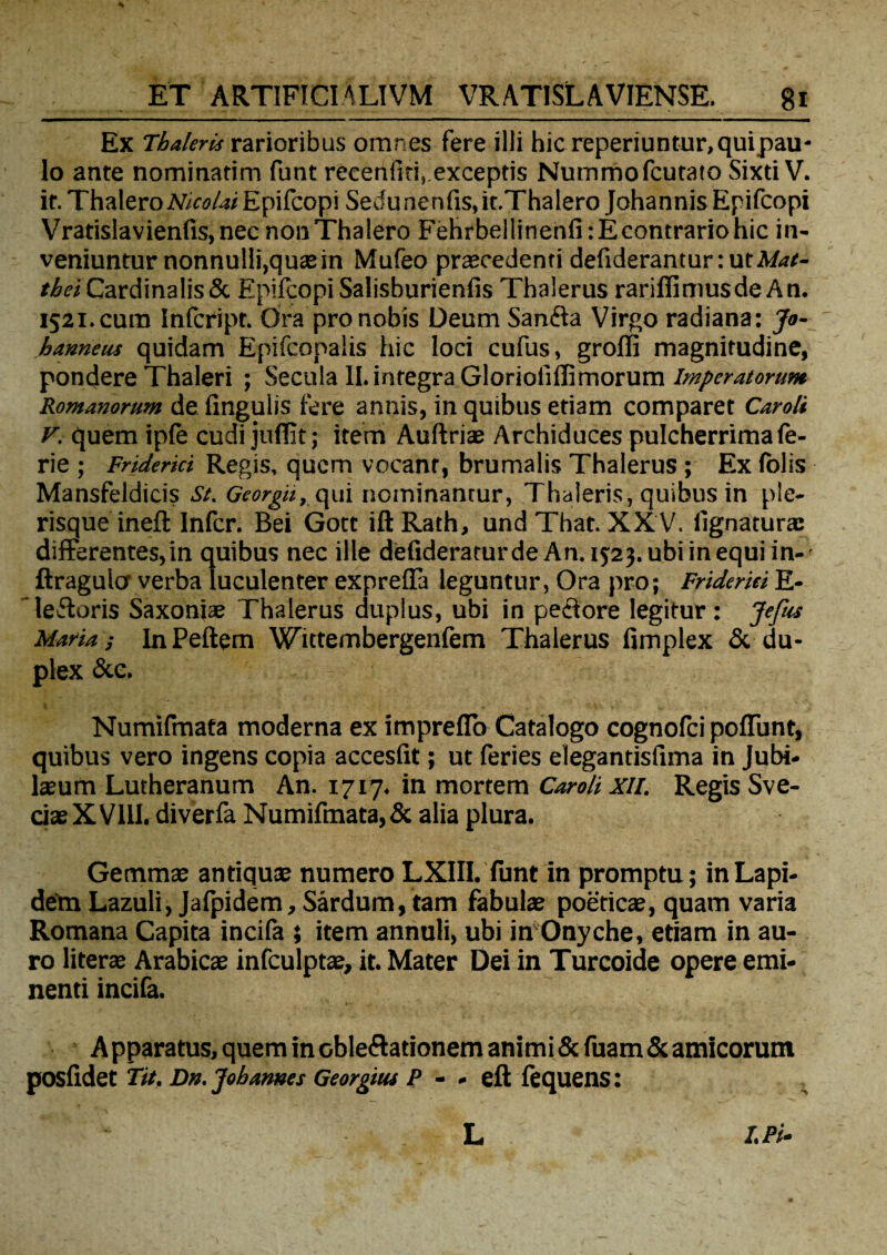 Ex 7'haleris rarioribus omnes fere illi hic reperiuntur, quipau* lo ante nominatim funt recenliti, exceptis Nummofcutato Sixti V. ir. ThaleroMwAz/ Epifcopi Sedunenfis,it.Thalero JohannisEpifcopi Vratislavienfis,nec nonThalero Fehrbellinenfi:Econtrariohic in¬ veniuntur nonnulli,quaein Mufeo praecedenti defiderantur:utA/^r- tbei Cardinalis & Epifcopi Salisburienlis Thalerus rariflimusdeAn. 1521. cum Infcript. Ora pro nobis Deum Sanfta Virgo radiana: Jo- hanneus quidam Epifconalis hic loci cufus, groffi magnitudine, pondere Thaleri ; Secula II. integra Glorioliffimorum Imperatorum Romanorum de fingulis fere annis, in quibus etiam comparet Caroli v. quem ipfe cudi jufiit; item Auftriae Archiduces pulcherrima fe- rie ; Friderici Regis, quem vocant, brumalis Thalerus; Ex (olis Mansfeldicis St. Georgit, qui nominantur, Thaleris, quibus in ple- risque inefl Infer. Bei Gott iftRath, undThat. XX V, lignatura: differentes, in quibus nec ille defideraturde An. 15:23. ubi in equi in- ftragulo' verba luculenter exprefTa leguntur, Ora pro; Frideriei E- ledoris Saxoniae Thalerus duplus, ubi in pedore legitur: Jefus Maria; InPeftem Wittembergenfem Thalerus fimplex & du¬ plex &e. Numifmata moderna ex impreflo Catalogo cognofci poliunt, quibus vero ingens copia accesfit; ut feries eiegantisfima in Jubi- ls um Lutheranum An. 1717, in mortem Caroli XII. Regis Sve- cjaeXVIlI. diverfa Numifmata,& alia plura. Gemmae antiquae numero LXIII. funt in promptu; in Lapi¬ dem Lazuli, Jafpidem, Sardum, tam fabulae poeticae, quam varia Romana Capita incifa ; item annuli, ubi in Onyche, etiam in au¬ ro literae Arabicae infculptae, it. Mater Dei in Turcoide opere emi¬ nenti incifa. Apparatus, quem in obleftationem animi &fuam& amicorum posfidet Tit, Dn.Jobames Georgiui P - - eft fequens: I.Pi- L