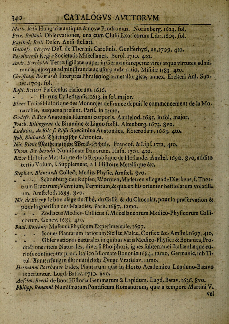 — — . ■ I ■ 1 - • - . ■ ■■ * - ..... ..■■■: ■ ; ■ - - - _ | _ Matb-, Beli: Hungari® antiquae & novae Prodromus. Norimberg. 1623. fol. Petr. Beilonit Obfervationes, una cum Clufii Exoticorum Libr.1605. fol. BanhoL Belli Defer. Ani/i (leliati. Gotbofr, Bergen DHT* de Thermis Carolinis. Guclferbyti, 30.1709* 4to. Berolinenfti Regiae Societatis Mifcellanea. BeroL 1710. 410. Andr. Bertboldi Terrae figillatae nuper in Germania repertae vires atque virtutes admt* randae, ejusque adminiflrandceac ufurpandx rado. Mifniae 1^3, 4to. Chriftiam Berwardi Interpres Phrafeologi^metaliurgic£> annex. Erckeri Aul. Sub* ter. 1703. fol. ^ Bajil. Beslert Fafciculus rariorum. 1616. * - - Hortus Eyftedtenfis. 1613. in fbk major.' J , 4 BUne T raite Hiftorique des Monnojes deFrance depuis le commencement de la Mo* narchie, jusquesa prelent. Parif. in nmo. Godefr Biclioo Anacomia Humani corporis. Amftelod. 168$« in fol. major* Joacb. Bilhngerus de Bitumine & Ligno foffil. Altenburg. 1673. gvo. Ludovu. de BiU f Bilfii Specimina Anatomica. Roterodam. 1663. 4to* Job. Binbards ?f}urtrtgi fdK Chronica. Nic ^D«r3)lat§emadfcbe28ercf^@fhu(e'. Francof. &LipCi7J2. 4t0* Tbom. Bmberodii Numifmata Danorum. Hafn. 1701. 4to. Bizot Hiiloire Metallique de la Republique de Hollande. Amftel. 1690. 8v0> addito tertio Volam. f.Supplement, a 1’ Hiftoire Metallique &c. * Stepbdn, Bldntardi Co!le&. Medie. Phyftc* Amftel* 8v0* * * Schouburg derRupfen,Wormen,Madenen vllegendeDierkens, f.Thea* trum Erucamm,Vermium,Termitum,& quae ex his oriuntur beftiolarum volatili¬ um. Amftelod. 1688. 8vo. Btrc, de Blegny le bon ufage du The, du Gaffe & du Chocolat, pour la praefervation & pour laguerifon des Maladies. Parif. 1687. i2mo.- * * * Zodiacus Medico Gallicus f.MifcellaneorumMedico*Phyficorum Galli* eorum, Genev. 1682. 410. PdxL Botconis MufeumPhyficum Experimentale. 1697. * . - Icones Plantarum rariorum Sicilice*Maltx, Corficae &c* Amftd.1697.4tO* * - Obfervationes naturalesfm quibus variaMedico-Phyllea & Botanica,Pro* dudionesitem Naturales, diverfi Phofphori, ignes, fubterranei Italiae aliaque cu- riofa continentur prod. ItalicoIdiomate Bononiae 1684. ttmo. Germanic. fubTi* tui. Xnmercftmgentt&ctMtanu*(ld)e!j)tnge Vratislav. nmo. HermdnniBoerhaave Index Plantarum quae in Horto Academico Lugduno*Batavo reperiuntur. Lugd.Ratav, 1710. gvo. Anfeirn. Boetii deBoocHiftoria Gemmatum & Lapidum. Lugd. Batav. 1636. 8vo. Bbihpp* Bonanni Numifmacum Pontificum Romanorum, quas a tempore Marcini V* vei