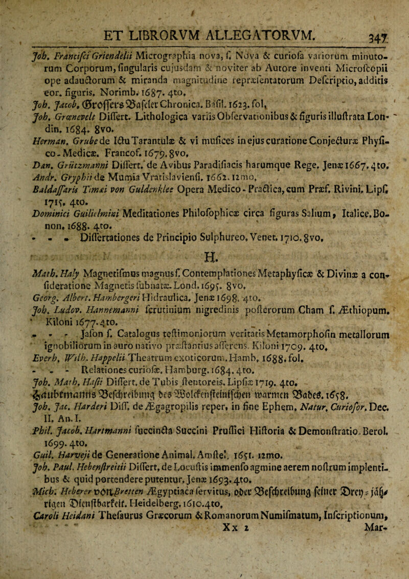 ET LIBRORVM ALLEGATORVM. 347 ' ■■ ■ I ■ ..... I. »—  . - —- 'TV ■' -r —* . ■■■■! _ . ■! .J . Job. Francifci Griendelii Micrographia nova, f, Nova & curiola variorum minuto¬ rum Corporum, flngularis cujusdam & 'naviter ab Autore inventi Microfccpii ope adauctorum & miranda magnitudine reprxfentatorum Defcriptio, additis eor* figuris, Norimb. i687- 4t0* Job. Jaccb9 (0rOffer$^Safder Chronica. Bifil 1623. fol, Job, Grcencvclt Differt. Lithologica vanis Obfervattonibus& figuris illuftraca Lon- din, 1684. 8vo. Herman, Grubede I&uTarantulx & vi mufices in ejus curatione Cpnjefturs Phyfi- co - Medicae. Francof. 1679,8V<>* Dan. Grutzmanni Differt, de Avibus Paradifiacis harumque Rege. Jenae 1667.^0, Andr. GrypbiidQ Mumia Vratislavienfi, 1662, I2mo, / Baldajfarii Tttnai von Guldenklee Opera Medico - Pradica, cum Pncf, Rivini. Lipfi 171^ 4C0. Dominici GuilUbnini Meditationes Philofophicqe circa figuras Salium, Italice. Bo- non, 1688* 4to. • - - Diflertationes de Principio Sulphureo, Venet, 1710. gvo, ^ H. Matb.Haly MagnetHmus magnus f. Contemplationes Metaphyficx &Divinx a con* fideratione Magnetis fabnata£ Lond. 1697=. 8vo» Georg,. Albert. Hambergcri Hidraulica, Jenae 1698, 4to, Job. Ludov. Hstnwmanni irruti ni um nigredinis pofierorum Cham f. iEthiopum* ‘ Kiloni 1677.4 to. , ' . * - jalbn f. Catalogus tefiimoniorum veritatis Metamorphofin metallorum ignobiliorum in auro nativo prffiftantius afferens. Kiloni 1709. 4to* Everb. JFilb. Happelii Theatrum exoticorunxHamb, i6g8, fol* - > - Relationes curiofx. Hamborg. 1684« 4t0* Job. Math. Hafii Differt, de Tubis fientoreis. Lipfix 1719. 4to. 'fcmbitnatitte ^efchretbimg pt$ s®o!cfenftetnt(cheJi ttormctt Q3abe$. g. Job. Jdc. Harderi DifF, deyTgagropiljs reper, in fine Ephem, Natur, Curiofor.Dtc, II. An.I. Phil Jacob. Uartmanni fuccinfta Succini Pruflici Hiftoria & Demonftratio.BeroI, 1699.4to. . ' ' c Guil. Harveji de Generatione Animal, Amfleb i6^t. nmo. Job. Paul. Hebenfireitii Differt, deLoeufiis immenfo agmine aerem noflrum implenti¬ bus & quid portendere putentur, Jens 1693.4to. Micb; Heberer vOl^Bretten Aegyptiaca fervicus, ober 33efc6cdfrmig fdtier ®rci) ? jd(j* rtgen JMcnffbarfdt. Heidelberg, i6|o.4to, Caro It Heidani Thefaurus Grxcorum & Romanorum Numifmatum, Infcriptionum, X x 2 Mar-