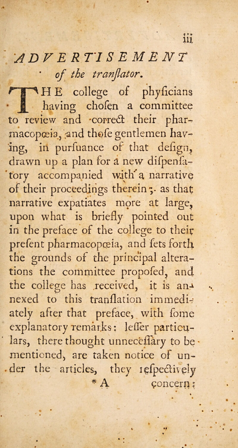 f « *» 111 ' 'A D V E RTl S E M E N T •N. of the tranfator. TH E college of phyficians having chofen a committee to review and 'Corre<3: their phar-. macopcei3,',and thofe gentlemen hav¬ ing, in purfuance of that defign^ drawn up a plan for a new difpenfa-^ *tory accompanied with' a narrative of their proceedings therein-, as that narrative expatiates more at large, upon what is briefly pointed out in the preface of the college to theit prefenC pharmacopceia, and fets forth the grounds of the principal altera¬ tions the committee propofed, and the college has received, it is an.^ nexed to this tranflation immedi-- t ately after that preface,. with fome explanatory remarks: lefler particu¬ lars, there thought unnecelTary to be mentioned, are taken notice of un- • der the ■ articles, they i * h t^oncern . <5^ a