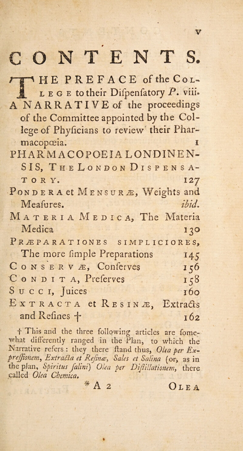 CONTENTS. The preface of the ,C o l- lege to their Difpenfatory P. viii. A NARRATIVE of the proceedings of the Committee appointed by the Col¬ lege of Phyficians to review' their Phar- ' macopoeia. i PHARMACOPOEIA LONDINEN- SIS, TheLondon Dispensa¬ tory. 127 ■ PoN D E R A et ME NS u RiE, Weights and Meafures. ibid. Materia xVI e d 1 c a. The Materia Medica 130 Pr^parationes simpliciores. The more fimple Preparations :i45 Conserve:, Conferves 156 'G o N D I T A, Preferves 15^ S u c c I, Juices 160 Extracta et Resin iE, Extradts and Relines J- 162 t This and the three following articles are fome- what differently ranged in the Flan, to which the Narrative refers : they there ftand thus, Olea per Ex- prejjionem, Extraila et E.efmee, Sales et Salina (or, as in the plan, Spirttus falini') Olea per Dijlillationem, there ;cailed Olea Chernica, * A 2 Olea