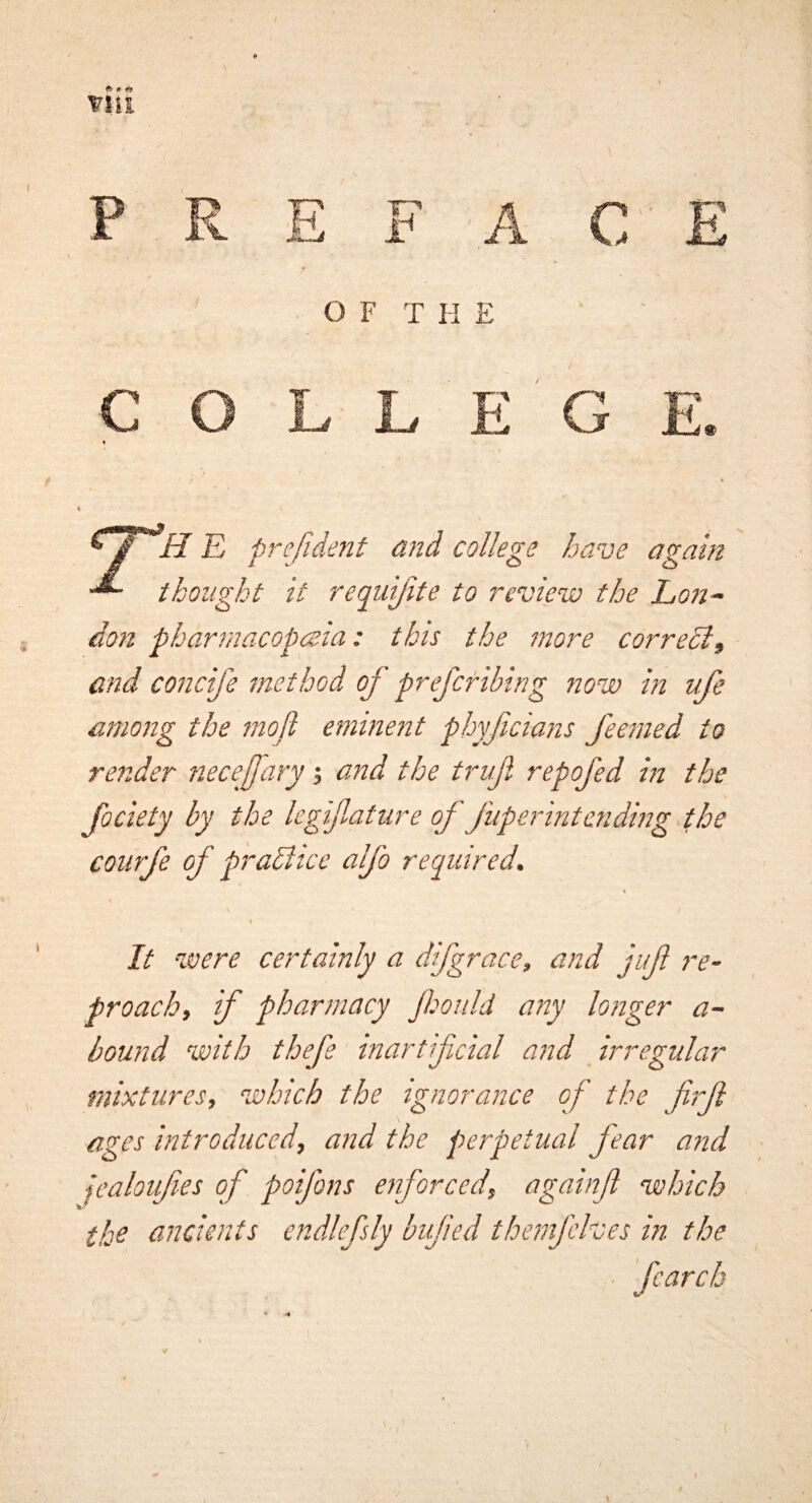 E pre/ident and college have again thought it requijite to review the Lon~ don pharmacopeia: this the more corredif and concife method of prefcribing now in ufe among the mod eminent pbyfcians feemed to render necejfary j and the truf repofed in the Jociety by the legifature of fuperintending .the coiirfe of praBice alfo required. It were certainly a difgrace, and juft re¬ proach, if pharmacy Jhoiild any longer a- bound with thefe inartfcial and irregular mixtures, which the ignorance of the firft ages introduced, and the perpetual fear and fcaloifes of poifons enforced, againfl which the ancients endlefsly bvfied themjelves in the