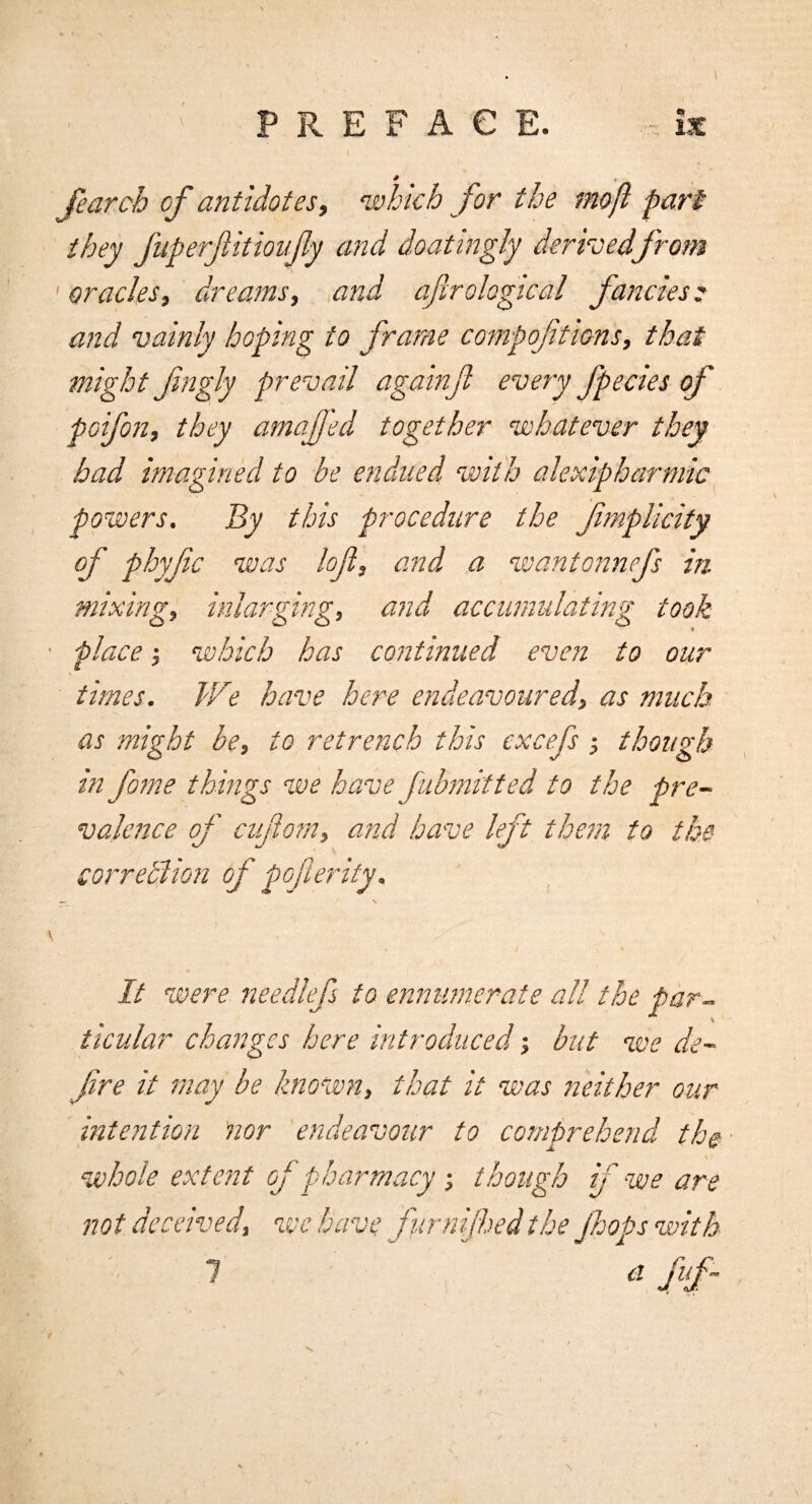 # t Jearch of antidotes, which for the mojl part they fuperfitioujly and doatingly derhedfrom ' oracles, dreams, and aftrologtcal fancies: and vainly hoping to frame compofitions, that might fngly prevail againjl every fpecies of poifon, they amajjed together whatever they bad imagined to be endued with alexipharmic powers. By this procedure the fmplicity of phyfc was lojl, and a wantonnefs in- mixing, inlarging, and accumulating took place; wihich has continued even to our times. We have here endeavoured, as much as might be, to retrench this cxcefs; though in fame things we have Jubmitted to the pre¬ valence of cufiom, and have left them to the correblion of pcfterity. It were needlefs to ennumcrate all the par¬ ticular changes here introduced •, but we de- fre it may be known, that it was neither our intention nor endeavour to comprehend the ‘whole extent of pharmacy ■, though f we are not deceived, wc have fur n fed the Jhops with 1 a fuf~ N.
