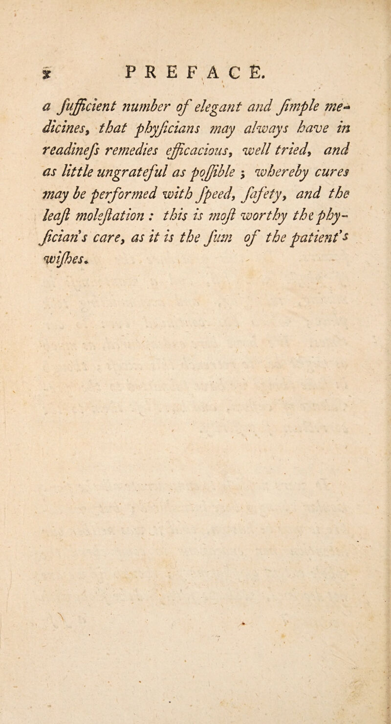 3C P R E F ,A C E. \ * ' a fufficient number of elegant and fmple me^ dicines, that phyfcians may always have in readinefs remedies eficacious, well tried^ and as little ungrateful as pofible j whereby cures may be performed with fpeed, ffety, and the leaf mokfation : this is tnof worthy thephy- fciaris care, as it is the funi of the patient's wifies* \