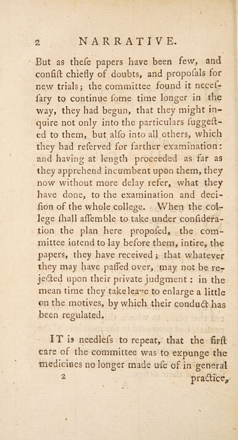 ' But as thefe papers have been few, and confift chiefly of doubts, and propofals for new trials; the committee found it necef- fary to continue fome time longer in the way, they had begun, that they might in¬ quire not only into the particulars luggefl- ed to them, but alfo into all others, which they had referved for farther examination: and having at length proceeded as far as they apprehend incumbent upon them, they now without more delay refer, what they have done, to the examination and deci- lion of the whole college. When the col¬ lege flaall aflemble to take under confidera- tion the plan here propofed, the com¬ mittee intend to lay before them, intire, the papers, they have received} that whatever they may have palfed over, may not be re- jedled upon their private judgment: in the mean time they takelea'^e to enlarge a little on the motives, by which their condudl has been regulated. IT is needlefs to repeat, that the firft care of the committee was to expunge the medicines no longer made ufe of in general ^ pradlice^