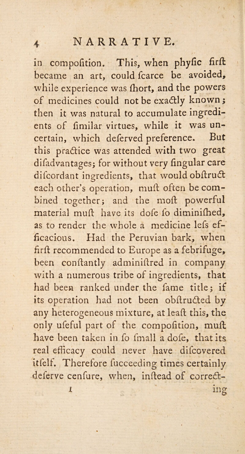 / 4 NARRATIVE. / ' in comjjoGtion. This, when phyfic firft became an art, could fcarce be avoided, while experience was ihort, and the powers of medicines could not be exadlly known; then it was natural to accumulate ingredi¬ ents of Gmilar virtues, while it was un¬ certain, which deferved preference. But this practice was attended with two great difadvantages; for without very Angular care difeordant ingredients, that would obflrudt each other’s operation, mull often be com¬ bined together; and 'the moft powerful material mufl: have its dofe fo diminifhed, as to render the whole a medicine lefs ef¬ ficacious. Had the Peruvian bark, when firfl recommended to Europe as a febrifuge, been conftantly adminiftred in company with a numerous tribe of ingredients, that had been ranked under the fame title; if its operation had not been obflruiled by any heterogeneous mixture, at lead; this, the only ufeful part of the cornpofition, mufl have been taken in fo fnaall a dofe, that its real efficacy could never have difeovered itfelf. Therefore fucceeding times certainly deferve cenfure, when, inftead of corredt- I ing I