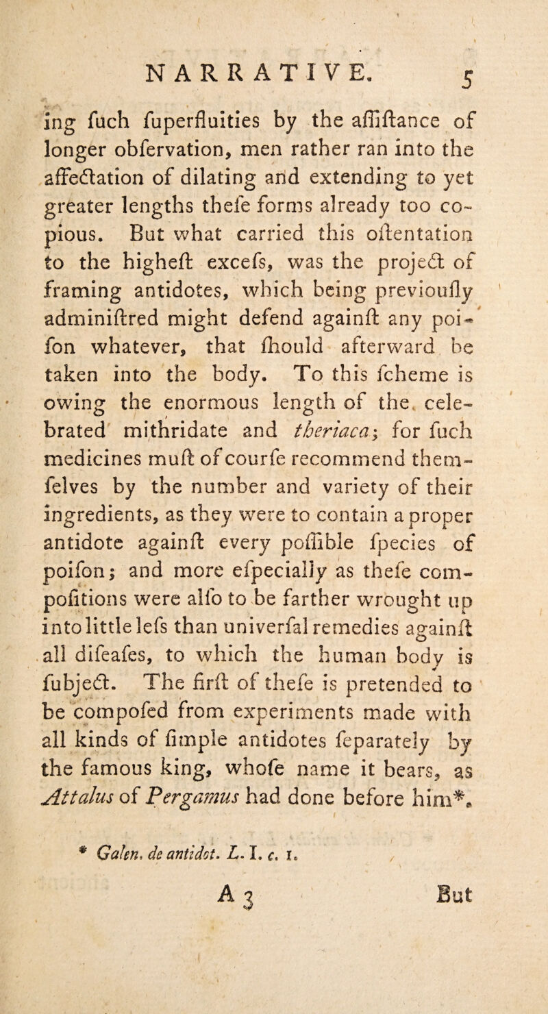 ing fuch fuperfluities by the affiftance of longer obfervation, men rather ran into the affedtation of dilating and extending to yet greater lengths thefe forms already too co¬ pious. But what carried this oilentation to the higheft excefs, was the projedl of framing antidotes, which being previoufly adminiftred might defend againft any poi-' fon whatever, that fhould afterward be taken into the body. To this feheme is owinsr the enormous length of the. cele- brated mithridate and theriaca; for fuch medicines mull of courfe recommend them- felves by the number and variety of their ingredients, as they were to contain a proper antidote againft every poffible fpecies of poifon; and more efpecialJy as thefe com- pofitions were alfo to be farther wrought up intolittlelefs than univerfal remedies againfl O all difeafes, to which the human body is fubjedl. The firft of thefe is pretended to ' be compofed from experiments made with all kinds of fimple antidotes feparately by the famous king, whofe name it bears, as Attains of Pergamus had done before him** t * Galen, de antidot. L. I. c. i. / A 3 But