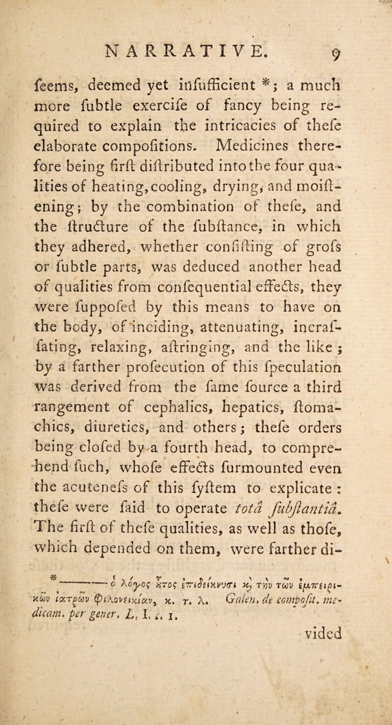 feems, deemed yet infufficient *; a much more fubtle exercife of fancy being re¬ quired to explain the intricacies of thefe elaborate compofitions. Medicines there¬ fore being firft dihributed intotbe four qua¬ lities of heating,cooling, drying, and moift- ening; by the combination of thefe, and the llfudture of the fubftance, in which they adhered, whether confiding of grofs or fubtle parts, was deduced another head of qualities from confcquential effedts, they were fuppofed by this means to have on the body, ofinciding, attenuating, incraf- fating, relaxing, aftringing, and the like j by a farther profecution of this fpeculation was derived from the fame fource a third rangement of cephalics, hepatics, floma- chics, diuretics, and others; thefe orders being clofed by-a fourth head, to compre¬ hend fuch, whofe effedls furmounted even the acutenefs of this fyflem to- explicate : thefe were faid to operate Ma fiibjlantia. The firft of thefe qualities, as well as thofe, which depended on them, were farther di- * c Aoj/OJ «T0? ITn^SIKIfJCri T’W TUV HcJu icxr^av x. t. A. Gak)i, dt comvofit. Tne~ dicam. per gener. L,l, i, 1. ' • vided