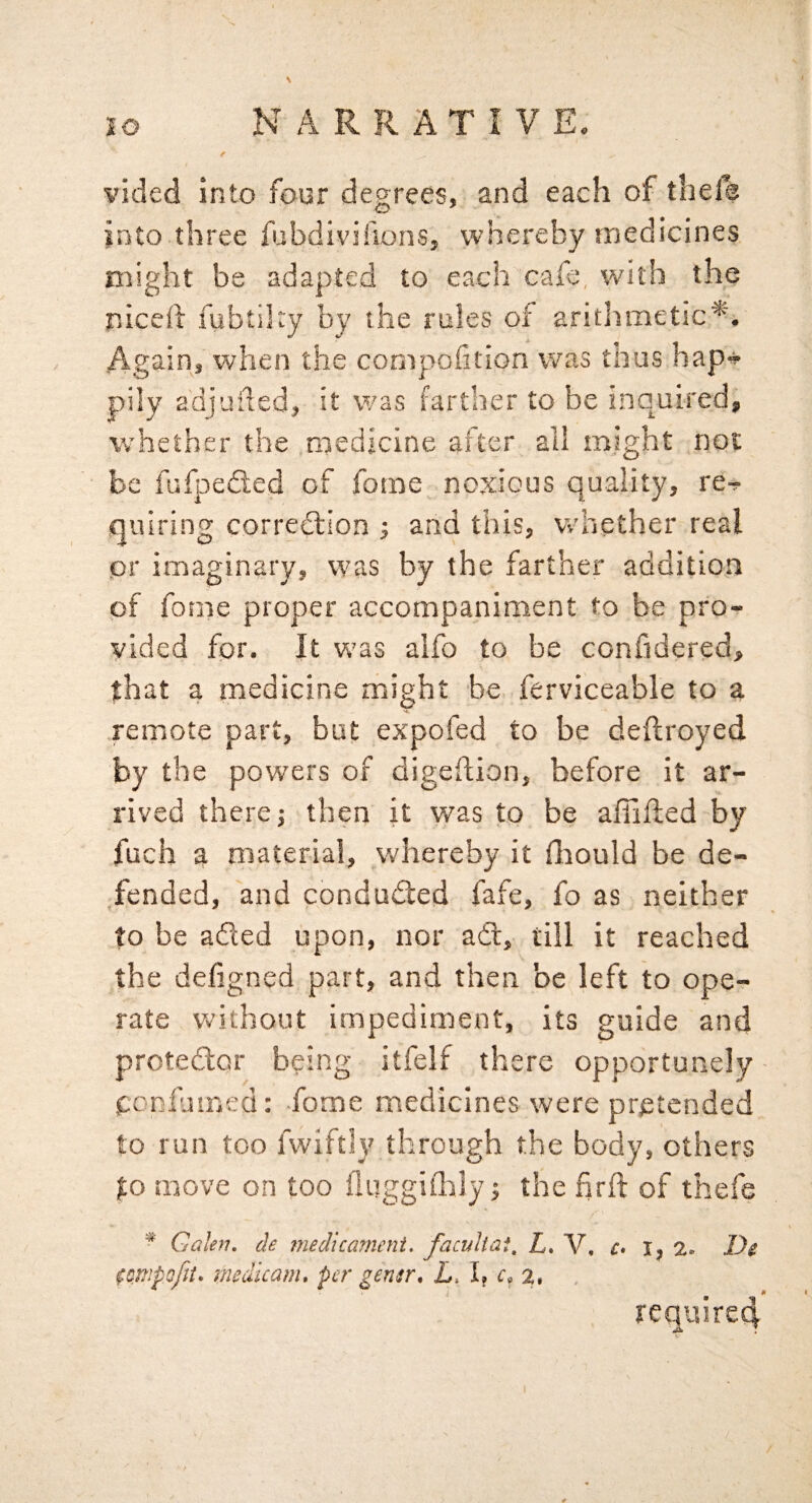 vided into four degrees, and each of thels into three fubdivihons, whereby medicines might be adapted to each cafe, with the niced fubtiky by the rules of arithmetic*. Again, when the compolition was thus hap» pily adjuded, it v/as farther to be inquired, whether the medicine after all might not be fufpedled of forae noxious quality, re^ quiring corredlion j and this, whether real pr imaginary, was by the farther addition of fome proper accompaniment to be pro¬ vided for. It veas alfo to be confidered, that a medicine might be ferviceable to a remote part, but expofed to be deflroyed by the powers of digeftion, before it ar¬ rived there j then it was to be afiifled by fuch a material, v.'hereby it fliould be de¬ fended, and conducted fafe, fo as neither to be aded upon, nor ad, till it reached the defigned part, and then be left to ope¬ rate without impediment, its guide and protedor being itfelf there opportunely pcnfuu'.ed: fome medicines were pretended to run too fwiftly through the body, others to move on too fluggiiklyj the hrft of thefe ^ Galen, de medicarneni, faculiai, L* V, c* i, D$ medicam* per gemr* L. I? 2# require^