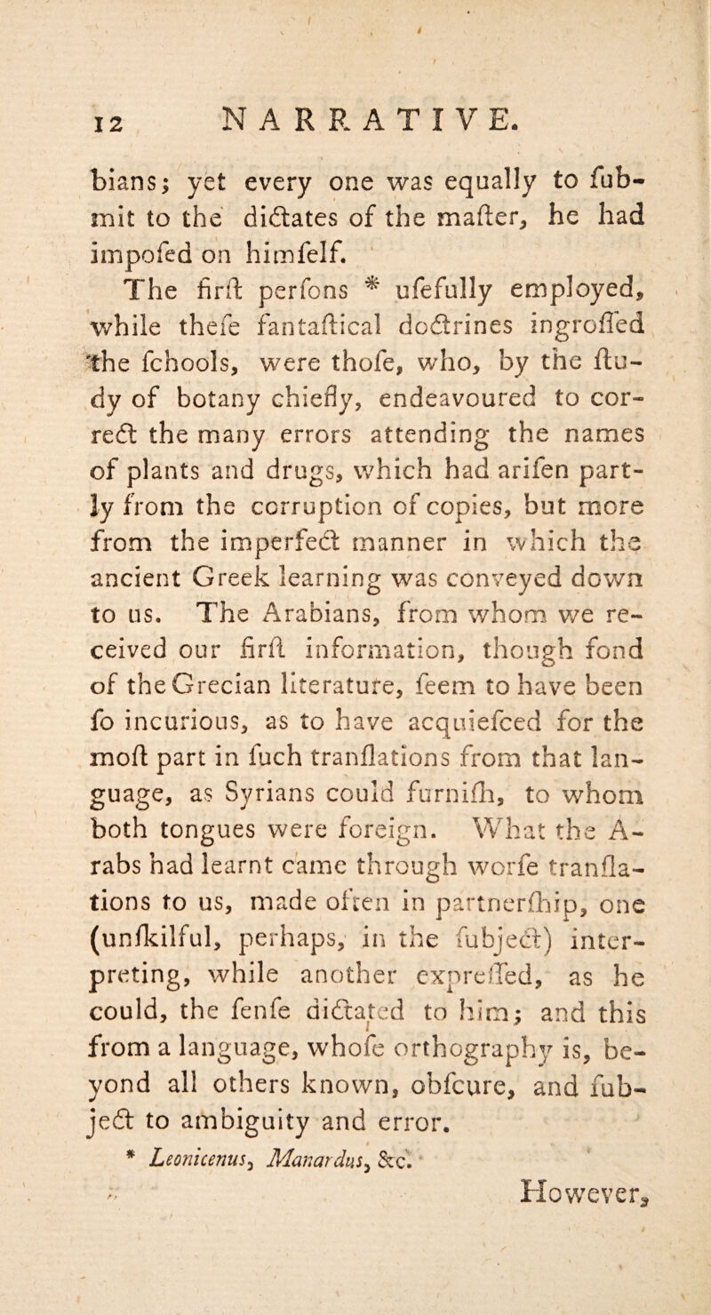 ' t I 12 NARRATIVE. biansj yet every one was equally to fub- mit to the diftates of the mafler, he had impofed on himfelf. ' The firft perfons * ufefully employed, while thefe fantaftical dodlrines ingrolled the fchools, were thofe, who, by the Ru¬ dy of botany chiefly, endeavoured to cor- redl the many errors attending the names of plants and drugs, which had arifen part¬ ly from the corruption of copies, but more from the imperfect manner in which the ancient Greek learning was conveyed down to us. The Arabians, from whom we re¬ ceived our firfl information, though fond of the Grecian literature, feem to have been fo incurious, as to have acquiefced for the moft part in fuch tranflations from that lan¬ guage, as Syrians could furnifli, to w^'hom both tongues were foreign. What the A- rabs had learnt came through worfe tranfla¬ tions to us, made often in partnerfliip, one (unikilful, perhaps,' in the fubjeCt) inter¬ preting, while another cxprelled, as he could, the fenfe didtated to him; and this from a language, whofe orthography is, be¬ yond all others known, obfcure, and fub- jedl to ambiguity and error. * Leonicems, Manat dus, &c.' Elow'everg