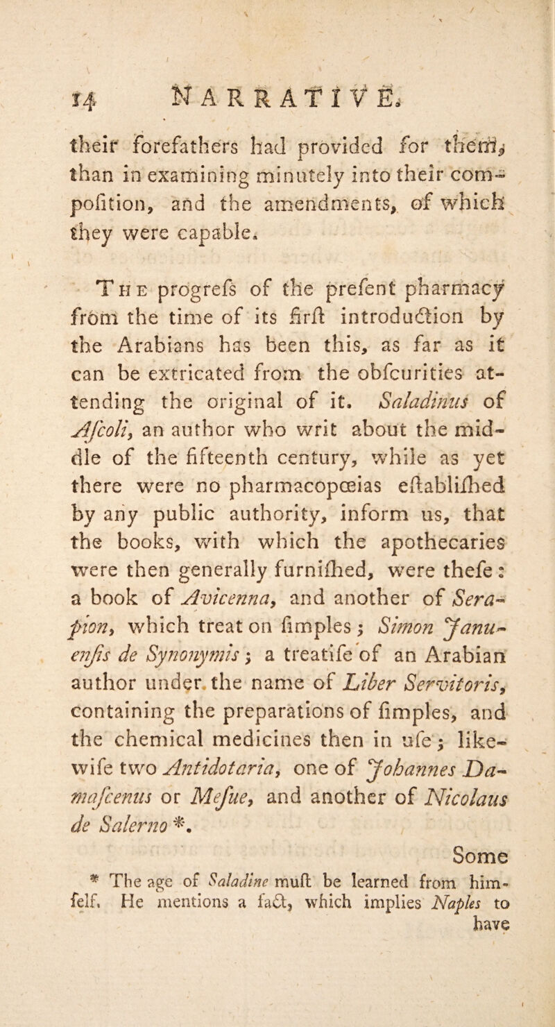 •* > theif forefathers had provided for therii^ than in examining minutely into their com- pofition, and the amendments, of which they were capable* The prdgrefs of the prefent pharmacy from the time of its hrfl: introduction by the Arabians has been this, as far as it can be extricated from the obfcurities at¬ tending the original of it. Saladinus of Afcoliy an author who writ about the mid¬ dle of the fifteenth century, while as yet there were no pharmacopoeias eftabliilaed by any public authority, inform us, that the books, vdth which the apothecaries were then generally furniflied, w’ere thefe: a book of Avicenna, and another of Sera- f ion, which treat on fimples j Simon Janu- eitjis de Synonymis; a treatife of an Arabian author under the nanse of Lii^er Servitoris, containing the preparations of fimples, and the chemical medicines then in ufe; like- wife two Antidotaria, one of Johannes Da- mafcenns or Mefue, and another of Nicolaus de Salerno *. Some * The age of Salad'tne muft be learned from him- felf. He mentions a faA, which implies Naples to have