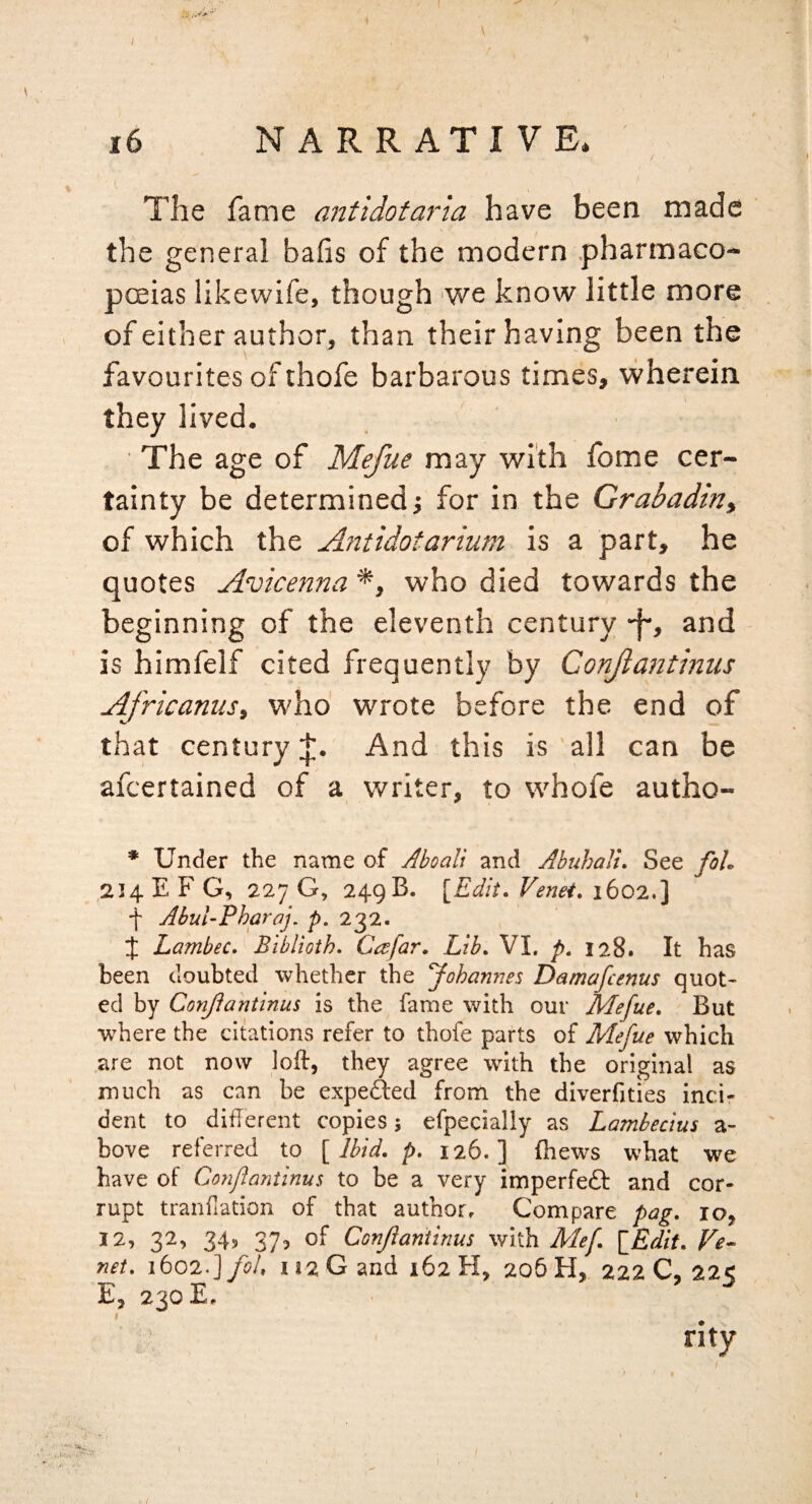 The fame antidotarla have been made the general bafis of the modern .pharmaco- pceias likewife, though 'We know little more , of either author, than their having been the favourites of thofe barbarous times, wherein they lived. ■ The age of Mefue may with fome cer¬ tainty be determined j for in the Grabadirii of which the Ajitidotarium is a part, he quotes Avicenna *, who died towards the beginning of the eleventh century -j-, and is himfelf cited frequently by Conjiantinus Africanus, who' wrote before the end of that centuryAnd this is all can be afcertained of a writer, to whofe autho- * Under the name of Aboall and AhuhaJu See foU 214 E F G, 227 G, 249 B. {Edit. Venet. 1602.] f AbuUPharaj, p, 232. J Lambec. Biblioth. Cafar. Lib. VI. p. 128. It has been doubted whether the Johanries Damafcenus quot¬ ed by Conjiantinus is the fame with our Mefue. But where the citations refer to thofe parts of Mefue which are not now loft, they agree with the original as much as can be expefted from the diverfities inci- dent to diflerent copies; efpecially as Lambeclus a- ' bove referred to { Ibid. p. 126.] (hews what we have of Conflantinus to be a very imperfeft and cor¬ rupt tranfiation of that author. Compare pag. lOj 12, 32, 34, 37, of Conjiantinus with Mef {Edit. Ve^ net. ibO'lJfoU 112 G and 162 H, 205 H, 222 C, 22< E, 230 E, * rity ■ .I.....'-