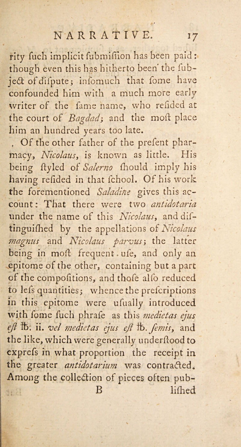 ^7 rity fuch implicit fubmifllon has been paid: though even this has hitherto been’ the fub- jedt of difpute; infomuch that fome have confounded him with a much more early writer of the fame name, who rehded at the court of Bagdad-, and the moil; place him an hundred years too late. , Of the other father of the prefent phar¬ macy, Nicolaus, is known as little. His being ftyled of Salerno thould imply his having redded in that fchool. Of his work the forementioned Saladlm gives this ac¬ count: That there were two antidotaria under the name of this Nicolaus, and dif- tinguilhed by the appellations of Nicolaus nTagniis and Nicolaus paruus-, the latter being in moil: frequent. ufe, and only an ^.epitome of the other, containing but a part of the compodtions, and thofe alfo reduced to lefs quantities; whence the prefcriptions in this epitome were ufually introduced with fome fuch phrafe as this medietas ejus ejl lb. ii. vel medietas ejus ejl %, femis, and the like, which were generally underdood to exprefs in what proportion the receipt in the greater antidot ardum was con traded. Among the colledion of pieces often pub- B lilLed