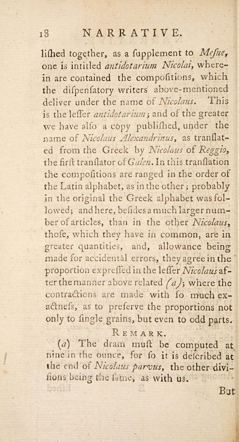 liflied together, as a fupplement to M.efuet one is intitled antldotarium Nicolai, where¬ in are contained the compofitions, which the difpenfatory writers above-mentioned deliver under the name of Nicolaus. This is the leffer antidotarnun-, and of the greater we have alfo a cbpy publifhed, under the name of Nicolaus Alexandrinus, as tranflat- ed from the Greek by Nicolaus of Reggio, the firil tranilator of Galen. In this tranflation the compofitions are ranged in the order of the Latin alphabet, as in the other ■, probably in the original the Greek alphabet was fol¬ lowed; and here, befidesa much larger num¬ ber of articles, than in the othzt Nicolaus, thofe, which they have in common, are in greater quantities, and, allowance being made for accidental errors, they agree in the ' proportion exprefledin the leffer af¬ ter the manner above related faj-, where the contraSions are made with fo much ex- adlnefs, as to preferve the proportions not only to Tingle grains, but even to odd parts.- Remark. The dram muff be computed at, nine in the ounce, for fo it is defcribed at the end of Nicolaus parvus, the other divi- iions being the ff me, as with us. But