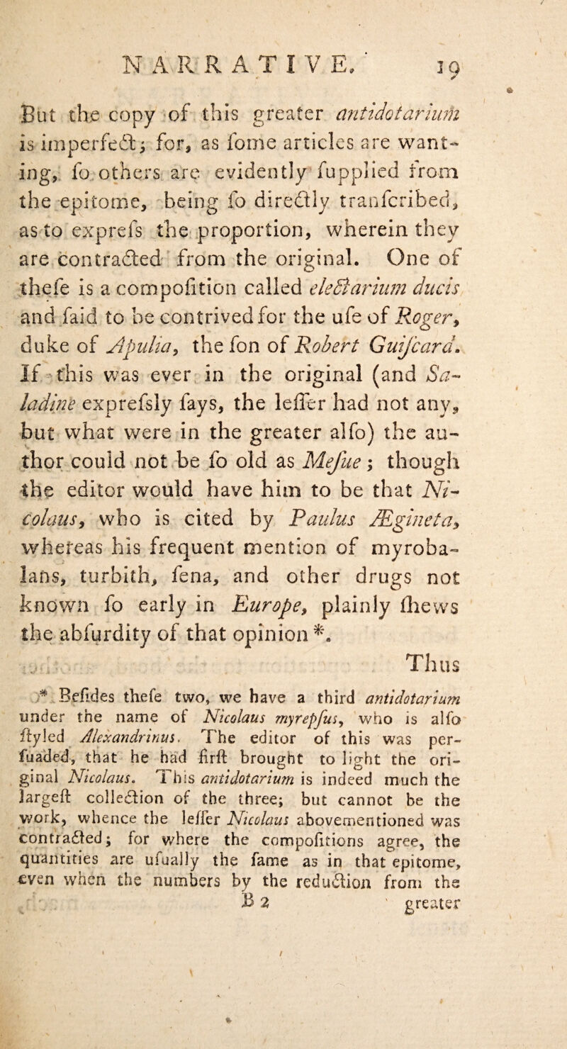 But the copy 'of this greater antidotarium is iinperfedi for, as fome articles are want¬ ing,. fo.'Others arc evidently fupplied from the epitome, being fo diredly tranfcribed, as toexprefs the-.proportion, wherein they are contradled-' from the original. One of thefe is a compofition called ekBarium duels and faid to be contrived for the ufe of Roger^ duke of Apulia, the fon of Robert GuiJ'card. If this was ever, in the original (and Sa~ ladine exprefsly fays, the leffer had not any, •but what were in the greater alfo) the au¬ thor could not -be fo old as Mefue; though -the editor would have him to be that Ni~ colaus, who is cited by Pauhis lEgineta, whereas his frequent mention of myroba- lans, turbith, fena, and other drugs not known fo early in Europe, plainly thews the abfurdity of that opinion*'. Thus Betides thefe two, we have a third antidotarium under the name of Nicolaus myrepfus^ who is alfa fiyled ^ Alejcandrinus, The editor of this was per- fua'ded, that he had firft brought to light the ori¬ ginal Nicolaus. ^ his antidotarium is indeed much the Jargeft colleSion of the three; but cannot be the y»?ork, whence the leffer Nicolaus abovementioned was contra6fed; for where the compofitioris agree, the quantities are ufually the fame as in that epitome, even when the numbers by the redudioii from the B 2 ' greater %