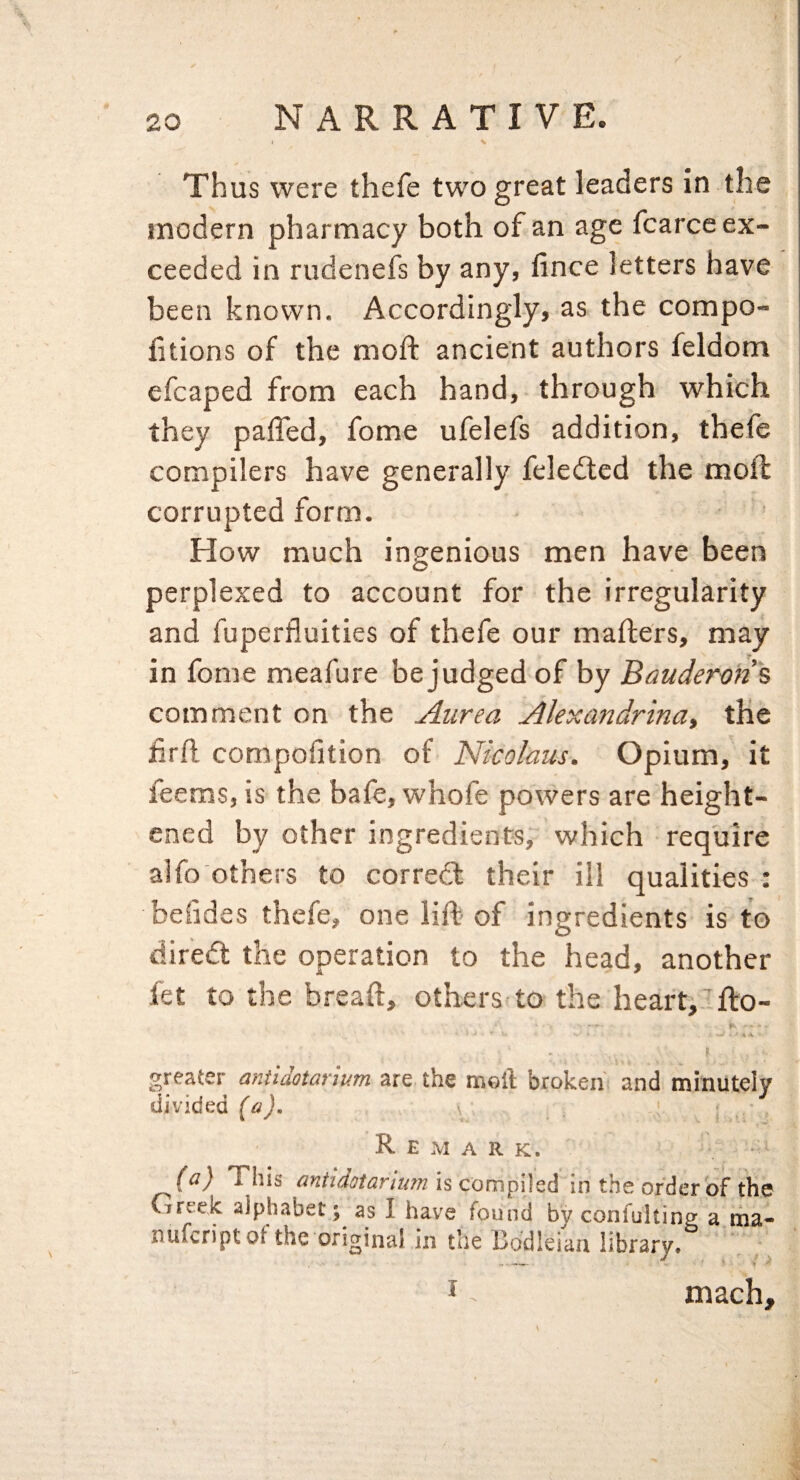 Thus were thefe two great leaders in the modern pharmacy both of an age fcarce ex¬ ceeded in rudenefs by any, fince letters have been known. Accordingly, as the compo- fitions of the moft ancient authors feldom efcaped from each hand, through which they paffed, fome ufelefs addition, thefe compilers have generally feledled the moft corrupted form. How much ingenious men have been perplexed to account for the irregularity and fuperfluities of thefe our mailers, may in fome meafure be judged of by Bauderms comment on the Aurea Alexandrina, the hrh compofition of Nicolaus. Opium, it feems, is the bafe, whofe powers are height¬ ened by other ingredients, which require alfo others to corredl their ill qualities : beiides thefe, one lift of ingredients is to diredt the operation to the head, another let to the breaft, others to the heart,’flo- V- ■ 4 v greater aniidotarium are the meil broken and minutely divided \ R E M ARK. * (^) This is CompUSA in the order of the Greek alphabet; as I have found by confulting a ma« nufcriptof the original in the Bodleian library. J mach.