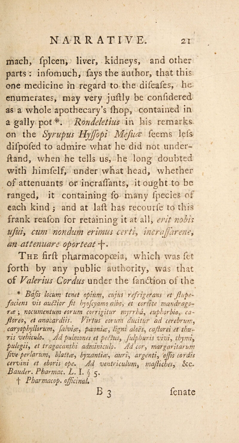 N-A RR ATIVE. mach, fpleenr liver, kidneys, and other parts: infomuch, fays the author, that this one medicine in regard to the difeafes, he enumerates, may very juftly be confidered as a whole apothecary’s (hop, contained in a gaily pot *. Rondeletius in his remarks on the Syrupus Hyjfopi Mefu<^ feems lefs difpofed to admire what he did not under- ftand, when he tells us,-he long doubted with himfelf,. under what head, whether of attenuants or incraifants, it ought to be ranged, it containing fo- many fpecies of each kind ; and at laft has recourfe to this frank reafon for retaining it at all, erit nobis ufui, cum mndum erimus certi, incrajj'arenet an-attenuare oporteat. The firft pharmacopoeia, which was fet forth by any public authority, was that of Valerius Cordus under the fandlion of the \ * Bajis locum tenet opium^ cujus refrigerans et JlupB'- faciens vis auditor fit hyofeyamo albo, et cor {ice mandrago^ ra; nocurnentum eorum corrigitur ?nyrrhd^ euphorbia^ ca- jioreo^ et anacardiis. Virtue eorurn ducitur ad cerebrum^ caryophyllorum^ falvics^. pexonice^ ligni aloes^ caftorei et thu^' ris vehiculo, ^ Ad pulmones et peBus^ Julphuris vivi^ ihymi^ pulegii^ et iragacanihi admimcido* Ad cor^ margariiarum five perlarum^ blattaj by%aniice^ auri^ argentic ojfis cordis cervini et eboris ope. Ad ventriculum^ majliches^ &c. Bander, Pharmac, L, I. § 5, f Pharmacop, ojjicmah B3 fenate