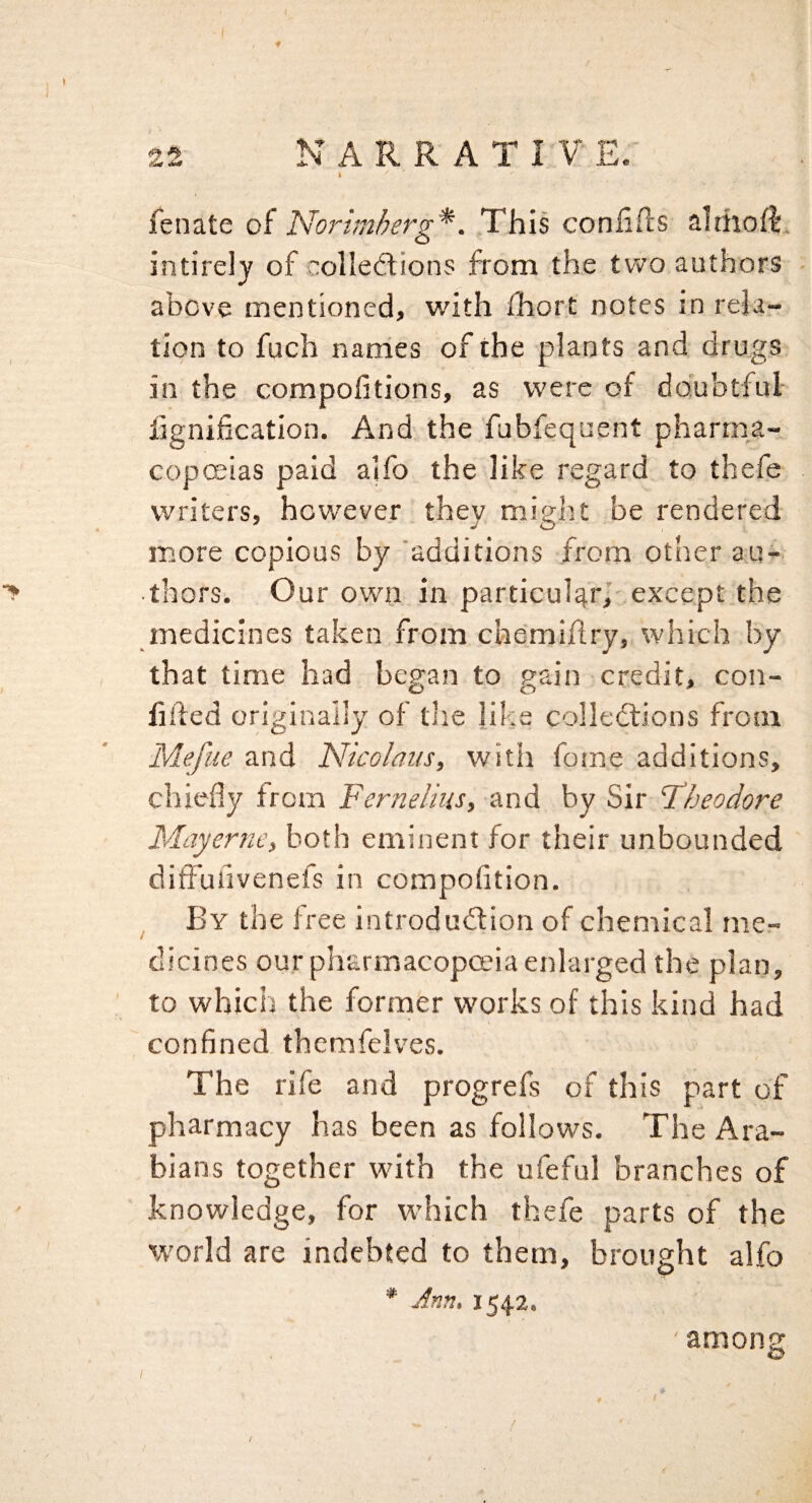 25 NARRATIVE.' ft fenate of Norhnherg*. This confifls althoft. intirely of colleftions from the two authors above mentioned, with iliort notes in rela¬ tion to fuch nanies of the plants and drugs in the compofitions, as were of doubtful fignification. And, the fubfequent pharma¬ copoeias paid aifo the like regard to thefe writers, however they might be rendered more copious by 'additions from other au¬ thors. Our own in particular,’ except the medicines taken from chdmiflry, which by that time had began to gain credit, con¬ fided originally of the ]iks collections from Mejiie and Nicolaus, witii fotne additions, chiefly from Fernelius, and by Sir Fbeodore Mayernc, both eminent for their unbounded ditFufivenefs in compofltion. ^ By the free introduction of chemical mcr- clicines our pharmacopoeia enlarged the plan, to which the former works of this kind had confined themfelves. The rife and progrefs of this part of pharmacy has been as follows. The Ara¬ bians together with the ufeful branches of knowledge, for which thefe parts of the world are indebted to them, brought alfo * Ann. 1542. ' among / [