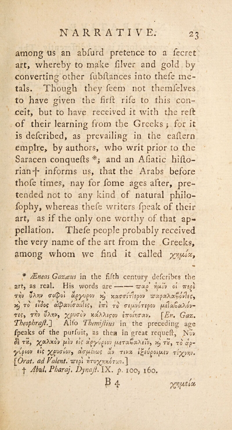 among us an abfurd pretence to a fecret art, whereby to make filver and gold by convertinp; other fubflances into thefe me- tals. Though they feem not tliemfelves to have given the hrft rife to this con- ceit, but to have received it with the reft of their learning from the Greeks j for it is defcribed, as prevailing in the eauern empire, by authors, who writ prior to the Saracen conquefts and an Afiatic hillo- rian-f- informs us, that the Arabs before thofe times, nay for fome ages after, pre¬ tended not to any kind of natural philo- fophy, whereas thefe writers fpeak of their art, as if the only one worthy of that ap« pellation. Thefe people probably received the very name of the art from the Greeks, among whom we find it called ,* Mneas Gazaus in the fifth century defcribes the artj as real. His v/ords are --- zsotp 01 rv/v vK'/iV (ro(po\ ^ TO Siiog ocipocvKTOi^vhg^. Itt] to crfi/xyoripou fj.il(xQotXov rnv KccXXifov iTroir.Tav, [Er/» Gaz, Theophrq/i*'] Alfo Themljlhis in the preceding age /peaks of the purfuit, as theii in great requefl:, Nuv SI Tis^ ^a.XKou fj.h sig f.^srocC(X.XsTv^ rS, to yipiov itg d(Tfj.£voog u)) rtvoc riyvw* [Orat, ad Falent,’i^ip\ f Jhli Pharaj, Dynaji, IX. p, 10O3 160. B A -.1