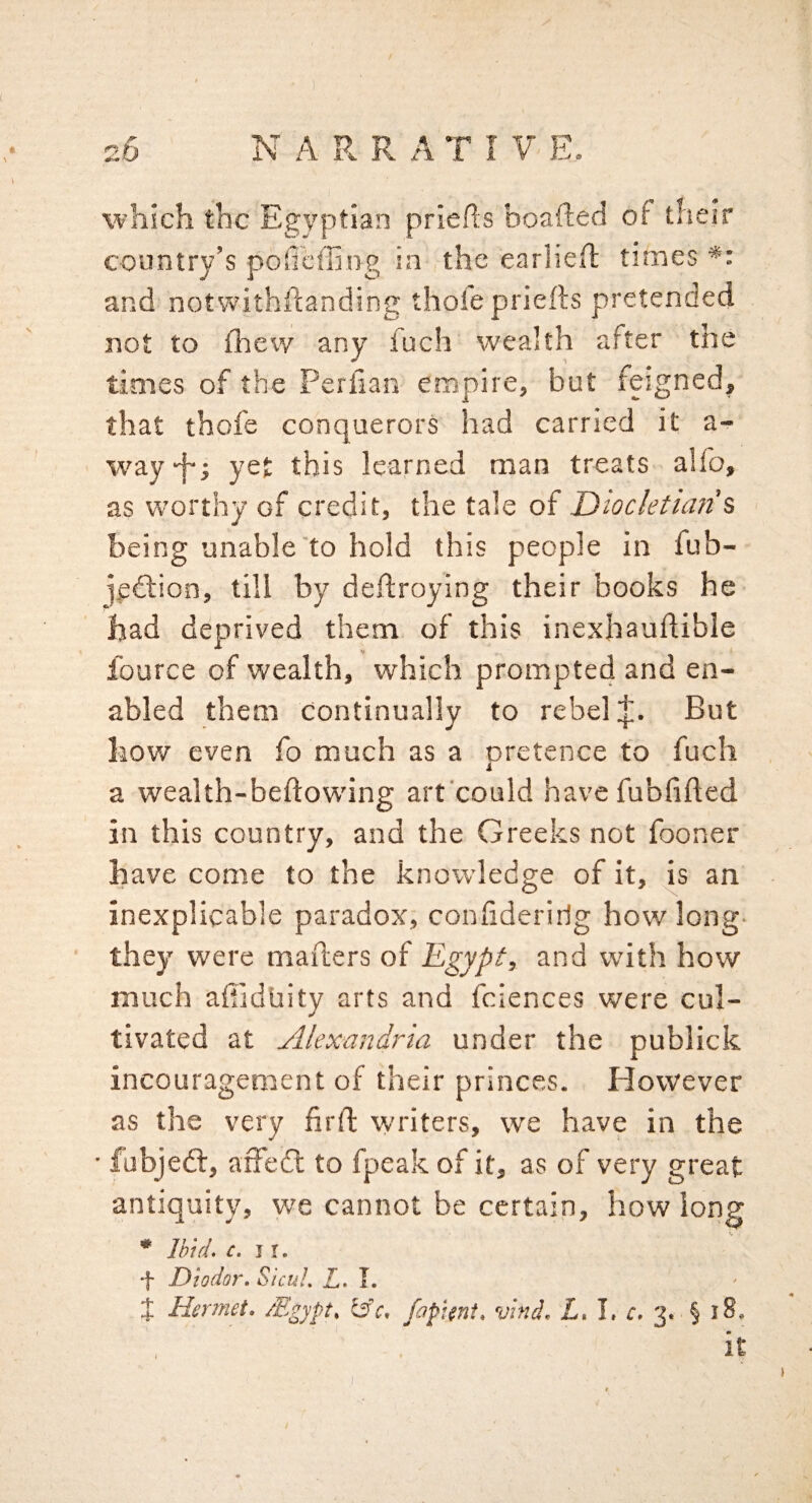 which the Egyptian priefts boafted of their country’s pofieffing in the cariiefl times *: and notwithftanding thofe priefts pretended not to fhew any fuch wealth after the times of the Perilan empire, but feigned, that thofe conquerors had carried it a- W'ay-f-j yet this learned man treats alfo, as worthy of credit, the tale of Diocletian % being unable'to hold this people in fub- jeftion, till by deftroying their books he had deprived them of this inexhauftible fource of wealth, which prompte4 and en¬ abled them continually to rebel But how even fo much as a pretence to fuch a wealth-beftowing art'could havefubfifted in this country, and the Greeks not fooner have come to the knowledge of it, is an inexplicable paradox, confideririg how long- they were mafters of Egypt, and with how much aftidliity arts and fciences were cul¬ tivated at Alexandria under the publick incouragenient of their princes. However as the very firft writers, we have in the • fubjedl, affed: to fpeak of it, as of very great antiquity, we cannot be certain, how long * Ihid, c, Ji. *1- Diodor, SicuL L. J, J Hermet, Mgypt, fapUnt, vtnd, Z. L 3. § i8. it