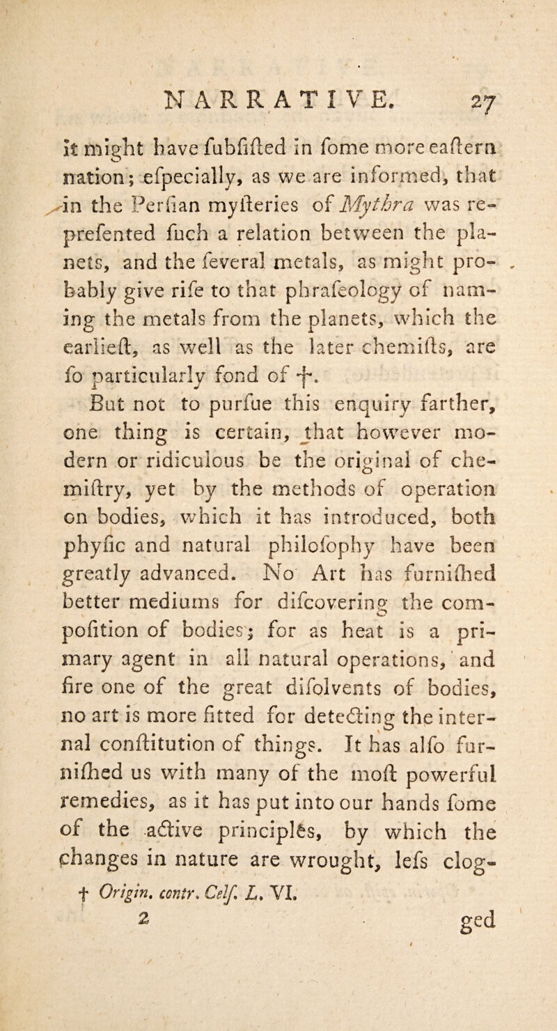 k might have fubfifled in Tome moreeaftern nation; efpeciallvj as we are informed', that ^in the Perfian myfteries of Mythra was re- prefented fuch a relation betw’een the pla¬ nets, and the feveral metals, as might pro¬ bably give rife to that phrafeology of nam¬ ing the metals from the planets, which the eariieft, as well as the later chemifts, are fo particularly fond of -f-. But not to purfue this enquiry farther, one thing is certain, jhat however mo¬ dern or ridiculous be the original of che- miftry, yet by the methods of operation on bodies, which it has introduced, both phyfic and natural philofophy have been ' greatly advanced. No Art has furnilhed better mediums for difcoverinp' the com- o pofition of bodies; for as heat is a pri¬ mary agent in all natural operations,' and fire one of the great difolvents of bodies, no art is more fitted for deteding the inter¬ nal conftitution of things. It has alfo fur- nifhed us with many of the mod: powerful remedies, as it has put into our hands feme of the adive principlfcs, by which the phanges in nature are wrought, lefs clog- f Origin, contr. Celf, L, VI. 2 ged