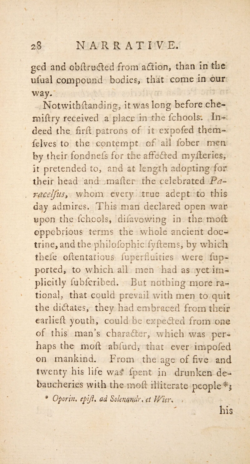 \ ged and obftrucfled from aftion, than in the ufual compound bodies, that come in our way. Notwithftanding, it was long before che- miftry received a place in the fchools*. In¬ deed the firft patrons of it expofed them- felves to the contempt of all fober men by their fondnefs for the afFedied myileries, it pretended to, and at length adopting for their head and mafter the celebrated Pa- raceljusy whom every true adept to this day admires. This man declared open war upon the fchools, difavowdng in tiie mod; oppcbrious terms the whole ancient doc¬ trine, and the phiiofophic fyfteras, by which thefe oftentatious fuperlluities were fup- ported, to which all men had as yet im¬ plicitly fubfcribed. But nothing more ra¬ tional, that could prevail with men to quit the didlaies, they had embraced from their •/ earlieft youth, could be e?rpedled from one of th is man’s charaiter^ which w/as per¬ haps the moft abfurd, that ever impofed on mankind. From the age of five and twenty his life wa^ fpent in drunken de¬ baucheries with the mofi: illiterate people^ ^ Oporin, epiji^ ad Solenqndr, et Ww\ > his