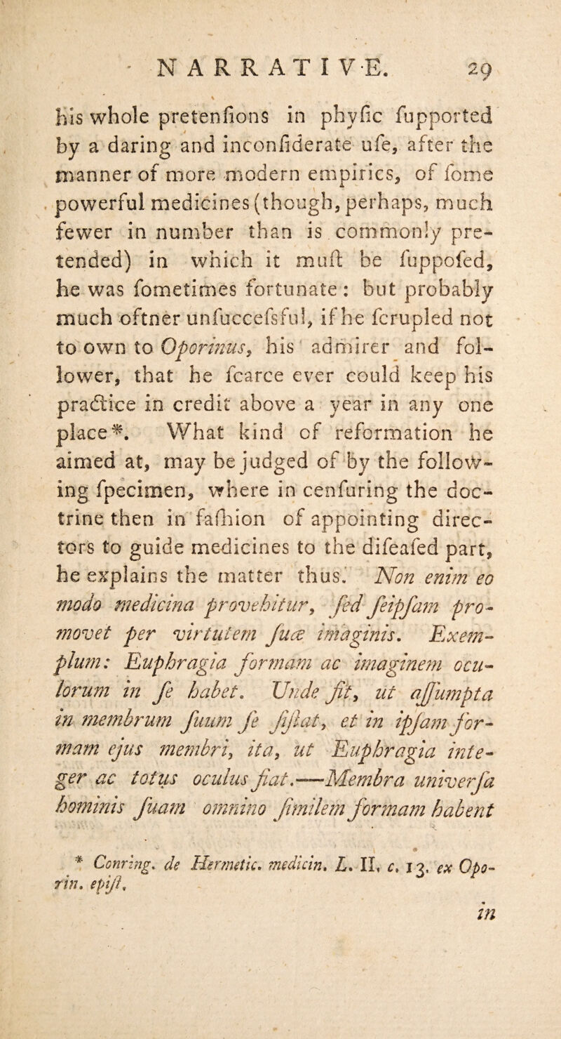 KIs whole pretenfions in phyfic fupported by a daring and inconfiderate ufe, after the manner of more modern empirics, of foine . powerful medicines (though, perhaps, much fewer in number than is commonly pre¬ tended) in which it muft be fuppofed, he was fometimes fortunate : but probably much oftner unfuccefsfui, if he fcrupled not to ovfuio Op or inuSf his' admirer and fol¬ lower, that he fcarce ever could keep his pradlice in credit above a year in any one place*. What kind of reformation he aimed at, may be judged of by the follovV- ing fpecimen, where in cenfuring the doc¬ trine then in fafiaion of appointing direc¬ tors to guide medicines to the difeafed part, he explains the matter thus.' Non enim eo modo medicina provehitiir, fed feipfmn pro- movet per virtuiem fuct imaginis. Rxem~ plum: Ruphragia for mam ac imaginern ocu~ lorum in fe^ habet. Unde fit, ut affumpta tn niembrum fuurn fe Jijicit, et in ipjam for- mam ejus menibri, it a, ut Ruphragia inte¬ ger ac totus oculus fiat .—Membra u?iiverfia hominis fiuam omnino fimilem formani habent i- * * Coming, de Hermetic, medicin, L, II, c, i9, ex Opo- Tin. epijh - . tn