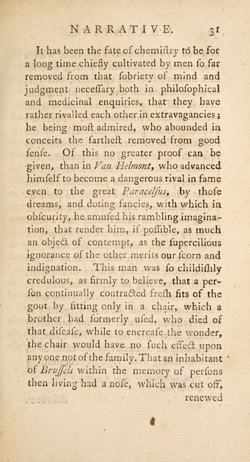 I NARRATIVE. 3! It has been the fate of chemiftry fd be for a long time chiefly cultivated by men fo far removed from that fobrietv of mind and judgment necefiary both in philofophical and medicinal enquiries, that they have rather rivalled each other in extravagancies.; he being moll; admired, who abounded in conceits the farthefl; removed from good fenfe. Of this no greater proof can be given, than in Van Helmont, who advanced himfelf to become a dangerous rival in fame even to the great Paracelfus, by thofe dreams, and doting fancies, with which in obfcurity, he.amufed his rambling imagina¬ tion, that render him, if poflible, as much an objed of contempt, as the fupercilious ' ignorance of the other merits our fcorn and indignation. This man was fo chiidiflily credulous, as firmly to believe, that a per- fon continually contraded frelli fits of the gout by fitting only in a chair, which a brother had formerly ufed, who died of that difeale, while to encreafe the wonder, the chair would have no fuch effed upon anyone not of the family. That an inhabitant ' of Brti '[fejs within the memory of perfons then living had a nofe, which was cut ofF, renewed I