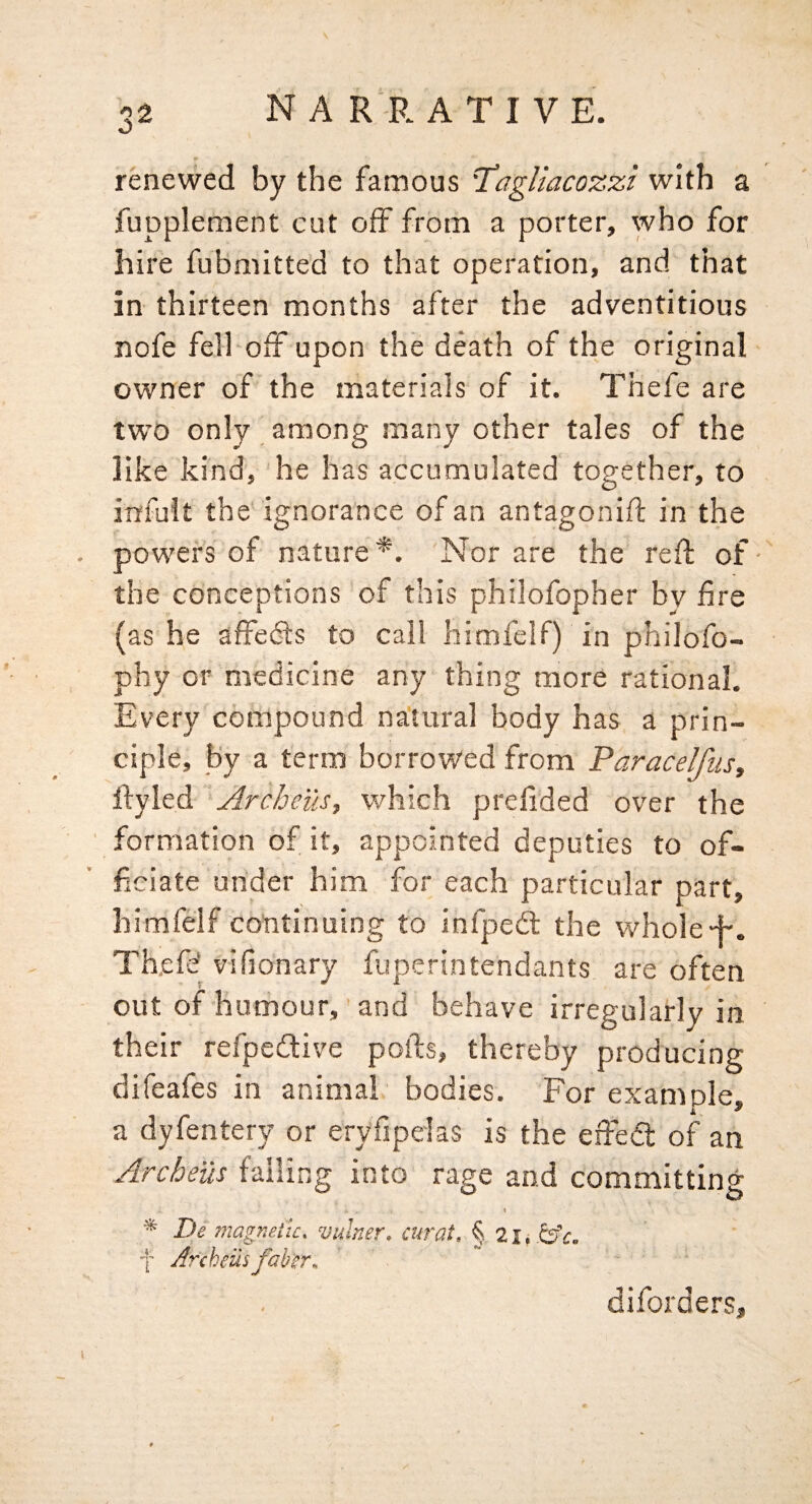 renewed by the famous T’agUacozzi with a fupplement cut off from a porter, who for hire fubmitted to that operation, and that in thirteen months after the adventitious nofe fell off upon the death of the original owner of the materials of it. Thefe are two only among many other tales of the like kind, he has accumulated together, to irrfult the ignorance of an antagonift in the powers of nature*. Nor are the reft of-' the conceptions of this philofopher by fire (as he affedls to call himfelf) in philofo- phy Of medicine any thing more rational. Every compound natural body has a prin¬ ciple, by a term borrowed from Paracelfus, Ifyled Archeus, which prefided over the formation of it, appointed deputies to of¬ ficiate under him for each particular part, himfelf continuing to infpeft the whole 4-. Th,efd vifionary fuperintendants are often out of humour, and behave irregularly in their refpedlive polls, thereby producing difeafes in animal bodies. For example, a dyfentery or eryfipelas is the eifea: of an Archeus falling into rage and committing \ De magnetic, vuhter, curat, f Jrcheusfab'er, diforders.