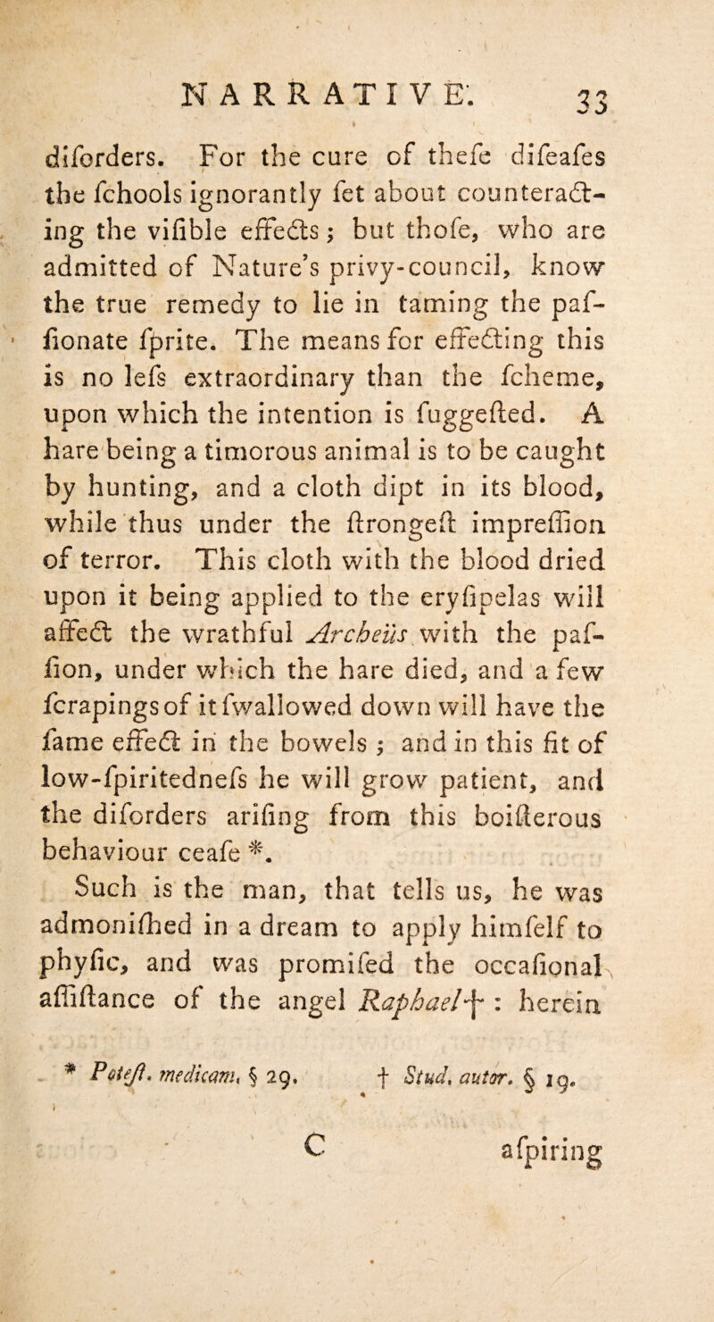 diforders. For the cure of thefe difeafes / the fchools ignorantly fet about counteract¬ ing the vifible effedts; but thofe, who are admitted of Nature’s privy-council, know the true remedy to lie in taming the paf- ■ lionate fprite. The means for efteCling this is no lefs extraordinary than the fcheme, upon which the intention is fuggefted. A hare being a timorous animal is to be caught by hunting, and a cloth dipt in its blood, while thus under the frongeft impreffion. of terror. This cloth with the blood dried upon it being applied to the eryfipelas will affeCl the wrathful Archeus with, the paf- fion, under which the hare died, and a few Icrapingsof itfwallowed down will have the lame effeCl in the bowels j and in this fit of low-fpiritednefs he will grow patient, and the diforders arifing from this boifterous • behaviour ceafe Such is the man, that tells us, he was admonifhed in a dream to apply himfelf to phyfic, and was promifed the occafional afiiftance of the angel Raphael-f : herein . * Poteji, medkam, § 29. f Stud, autsr. § 19. C afpiring