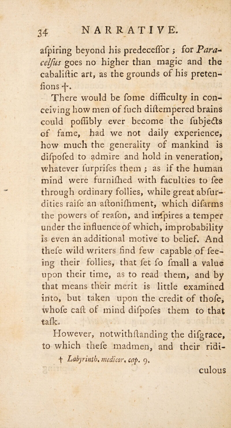 afpiring beyond his predeceffor j for Para-^ celfus goes no higher than magic and the cabaliftic art, as the grounds of his preten- ' lions There would be fome difficulty in con¬ ceiving how men of fuch diftempered brains could poffibly ever become the fubjeils of' fame, had we not daily experience, how much the generality of mankind is difpofed to admire and hold in veneration, whatever furprifes them 3 as if the human mind were furnilhed with faculties to fee through ordinary follies, while great abfur- dities raife an aftoniffiment, which difarms the powers of reafon, and inspires a temper under the influence of which, improbability is even an additional motive to belief. And thefe wild writers find few capable of fee¬ ing their follies, that fet fo finall a value upon their time, as to read them, and by that means their merit is little examined into, but taken upon the credit of thofe, whofe caft oi mind difpofes them to that taflc. However, notwithflanding the difgrace, to which thefe madmen, and their ridi- f Labyrinth, imdicor. cap. 9. culous