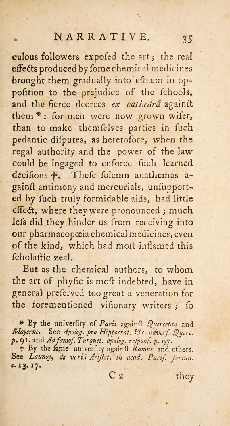 culous followers expofed the art; the real effe<fts produced by fome chemical medicines brought them gradually into efteem in op- pofition to the prejudice' of the fchools, and the fierce decrees ex cathedra againffc them *: for men were now grown wifer, than to make themfelves parties in fuch pedantic difputes, as heretofore, when the regal authority and the power of the law could be ingaged to enforce, fuch learned decifions Thefe foleran anathemas a- gainft antimony and mercurials, unfupport- ed by fuch truly formidable aids, had little effedl, where theyy^ere pronounced j much lefs did they hinder us from receiving into our pharmacopceia chemical medicines, even of the kind, which had mofi; inflamed this fcholafiic zeal. But as the chemical authors, to whom the art of phyfic is mofi; indebted, have in general preferved too great a veneration for the forementioned vifionary writers •, fo * By the univerfity of Paris againft ^ercetan and Mayerne. See Afokg. pro Hippocrat. tAc. adverf. ^jerc. p, 91. and Adfamof. Turquet. apolsg. refponf. p. q-j. t By the f^me univerfity againft Ramus and others. See Launoy^ di vc.rLi Arljlot. in acad. Par if, foriim, €.12.17. C 2 they %