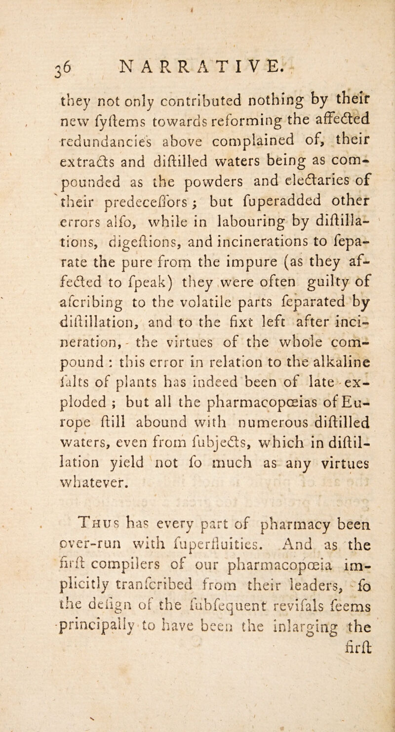36 NARRATIVE., they not only contributed nothing by their new fyilems towards reforming the afFedted redundancies above complained of, their extracts and diftilled waters being as com¬ pounded as the powders and cledlaries of their predeceffors; but fuperadded Other errors a!fo, while in labouring by diftilla- tions, digellions, and incinerations to fepa- rate the pure from the impure (as they af- fe(5led to fpeak) they .were often guilty of afcribing to the volatile parts feparated by ditlillation, and to the fixt left after inci¬ neration, - the virtues of the whole com¬ pound : this error in relation to the alkaline falts of plants has indeed been of late ex¬ ploded ; but all the pharmacopoeias of Eu¬ rope ftill abound with numerous diftilled waters, even from fubjedls, which in diftil- lation yield 'not fo much as any virtues whatever. Thus h as every part of pharmacy been over-run with fuperlluities. And as the nrft compilers of our pharmacopoeia im¬ plicitly tranfcribed from their leaders, fo the deiign of the fubfequent revifals feems •principally to have been the inlarging the firft