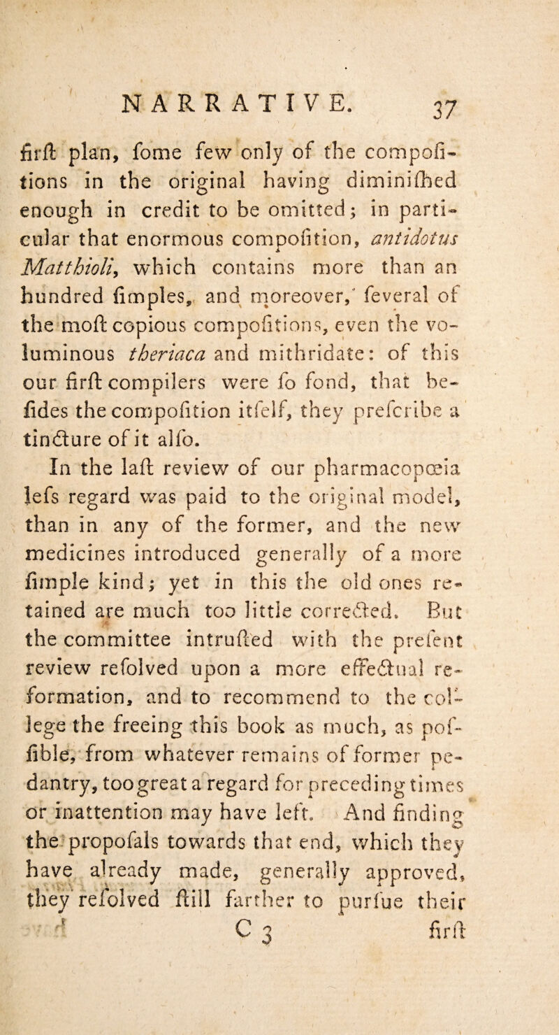 firfl plan, feme few only of the compofi- tions in the original having diminifhed enough in credit to be omitted; in parti¬ cular that enormous compofition, antidotus Matthioli, which contains more than an hundred limples,. and rnoreover,' feveral of themioft copious compofitions, even the vo¬ luminous theriaca and mithridate: of this our firfl compilers were fo fond, that be- fides the compofition itfelf, they prefertbe a tindlure of it alfo. In the lafl review of our pharmacopoeia lefs regard was paid to the original model, than in any of the former, and the new medicines introduced generally of a more fimple kind; yet in this the old ones re¬ tained are much too little corret'fed. But <c the committee intrufted with the prefent review refolved upon a more effedlual re¬ formation, and to recommend to the col¬ lege the freeing ;this book as much, as pof- fib!e,'from whatever remains of former pe- i dantry, toogreat a regard for preceding times or inattention may have left. -And finding the.'propofals towards that end, which they have already made, generally approved, they refolved Eill farther to purfue their C 3 firlf