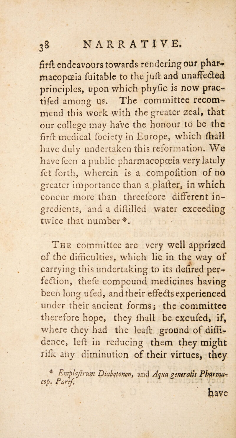 iirft endeavours towards rendering our phari* macopoeia fuitable to the juft and unaffcifted principles, upon which phyfic is now prac- tifed among us. The committee recom- mend this work with the greater zeal, that our college may haVe the honour to be the ■ firft medical fociety in Europe, which (hall have duly undertaken this reformation. We havefeen a public pharmacopoeia very lately fet forth, wherein is a compofttion of no greater importance than a plafter, in which concur more than threefcore different in¬ gredients, and a diftilied water exceeding twice that'number*. The committee are very well apprized of the difficulties, which lie in the way of carrying this undertaking to its defired per-^ fedlion, thefe compound medicines having been long ufed, and their effedts experienced under their ancient forms; the committee therefore hope, they lhall be excufed, if, where they had the leaft ground of diffi¬ dence, left in reducing them they might rifk any diminution of their virtues, they. * Etnplajlrum Diaboionon, and Aqua gentralls Pharma-. cop a Partf^ ' { have