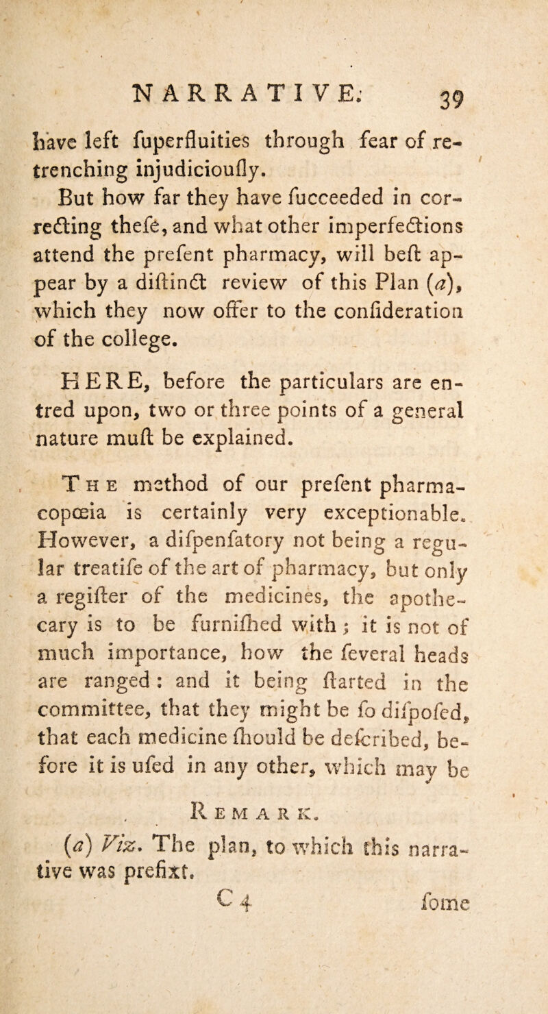 have left fuperfluities through fear of re¬ trenching injudicioufly. But how far they have fucceeded in cor¬ recting thefe, and what other imperfections attend the prefent pharmacy, will heft ap¬ pear by a diftinCt review of this Plan (a), which they now offer to the confideration of the college. KERE, before the particulars are en- tred upon, two or,three points of a general nature mull be explained. The method of our prefent pharma¬ copoeia is certainly very exceptionable. However, a difpenfatory not being a regu¬ lar treatife of the art of pharmacy, but only a regifler of the medicines, the apothe¬ cary is to be furnifhed with j it is not of much importance, how the feveral heads are ranged: and it being flarted in the committee, that they might be fodifpofed, that each medicine fliould be defcribed, be¬ fore it is ufed in any other, which may be Remark. (a) Viz, The plan, to which this narra¬ tive was prefixt. C4 fome