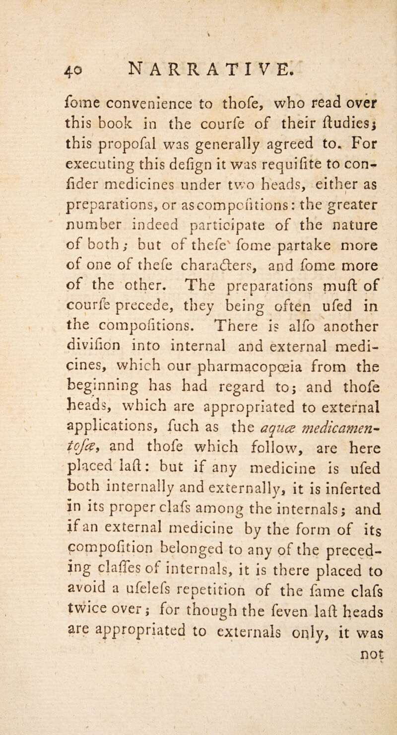 fome convenience to thofe, who read over this book in the courfe of their ftudiesj this propofal was generally agreed to. For executing this defign it was requiiite to con- lider medicines under two heads, either as preparations, or ascompontions: the greater number indeed participate of the nature of both; but of thefe'feme partake more of one of thefe characters, and fome more of the other. The preparations niuft of courle precede, they being often ufed in the compoiltions. There is alfo another divifion into internal and external medi¬ cines, which our pharmacopceia from the beginning has had regard to; and thofe heads, which are appropriated to external applications, fuch as the aqu(z medicamen- tojes, and thofe which follow, are here placed laft; but if any medicine is ufed both internally and externally, it is inferted in its proper clafs among the internals; and if an external medicine by the form of its compolition belonged to any of the preced- ing claffes of internals, it is there placed to avoid a ufelefs repetition of the fame clafs twice over; for though the feven laft heads are appropriated to externals only, it was not < V. I