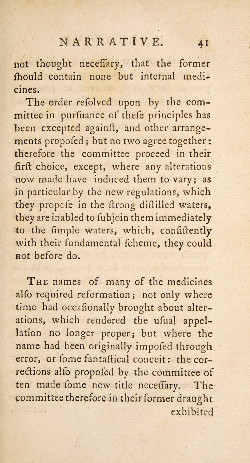 not thought neceffary, that' the former fhould contain none but internal medi¬ cines. The order refolved upon by the com¬ mittee in purfuance of thefe principles has been excepted againft, and other arrange¬ ments propofed 1 but no two agree together: therefore the committee proceed in their firft choice, except, where any alterations now made have induced them to vary; as in particular by the new regulations, which they propofe in the flrong diftilled waters, they are inabled to fubjoin them immediately to the fmple waters, which, confidently with their fundamental fcheme, they could not before do. t The names of many of the medicines alfo required reformation; not only where time had occafionally brought about alter¬ ations, which rendered the ufual appel¬ lation no longer proper; but where the name had been originally impofed through error, or fome fantaftical conceit: the cor- V redions alfp propofed by the committee of ten made fome new title neceffary. The committee therefore in their former draught exhibited