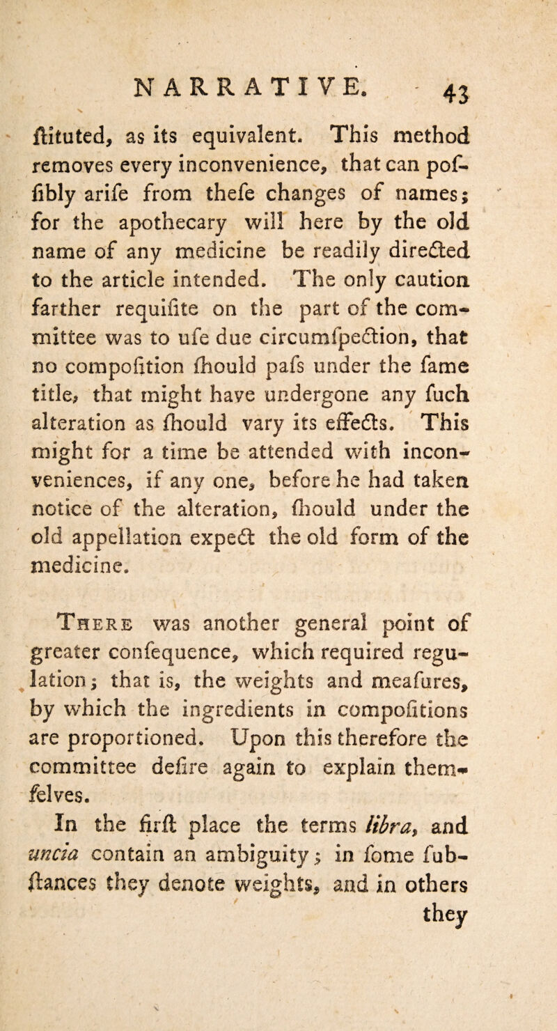 ' ftituted, as its equivalent. This method removes every inconvenience, that can pof- fibly arife from thefe changes of names; for the apothecary will here by the old name of any medicine be readily directed to the article intended. The only caution farther requifite on the part of the com¬ mittee was to ufe due circumfpe£tioh, that no compofition fhould pafs under the fame title, that might have undergone any fuch alteration as fhould vary its eifecfts. This might for a time be attended with incon¬ veniences, if any one, before he had taken notice of the alteration, fiiould under the old appellation expedt the old form of the medicine. Th ERE was another general point of greater confequence, which required regu- ^ lation j that is, the weights and meafures, by which the ingredients in compohtions are proportioned. Upon this therefore the committee defire again to explain them- felves. In the firfi: place the terms libra, and uncia contain an ambiguity; in fome fub- flances they denote weights, and in others they 1