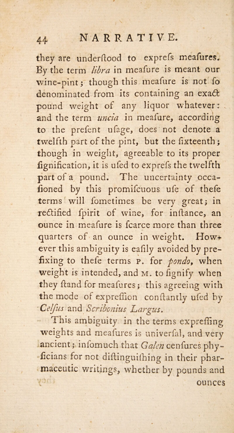 \ 44 N A R R A T I V E. they are underftood to exprefs meafures. By the term libra in meafure is meant our wine-pint 5* though this meafure is not fo denominated from its containing an exadl pound weight of any liquor whatever: and the term uncia in meafure, according to the prefent ufage, does not denote a twelfth part of the pint, but the fixteenth j though in weight, agreeable to its proper lignification, it is ufed to exprefs the twelfth part of a, pound. The uncertainty occa- iioned by this promifcuous ufe of thefe terms will fometimes be very great; in redlified fpirit of wine, for inftance, an ounce in meafure is fcarce more than three quarters of 'an ounce in weight. How* ever this ambiguity is eafily avoided by pre¬ fixing to thefe terms p. for fondo, when weight is intended, and m. to fignify when they fiand for meafures; this agreeing with the mode of exprefiion conftantly ufed by Celjus dind. Scnbonius Largus. This ambiguity in the terms expreffing weights and meafures is univerfal, and very -ancient; infomuch that Galen cenfures phy- ficians for not diftinguilhirtg in their phar¬ maceutic y/ritings, whether by pounds and ; ounces