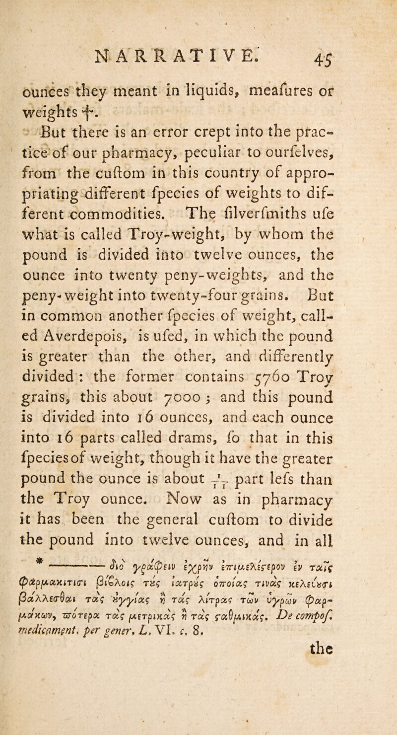 ounces they meant in litjuids, meafures or weights f. But there is an error crept into the prac¬ tice of our pharmacy, peculiar to ourfelves, from the cuftom in this country of appro¬ priating different fpecies of weights to dif¬ ferent commodities. The lilverfmiths ufe what is called Troy-weight, by whom the pound is divided into twelve ounces, the ounce into twenty peny-weights, and the peny-weight into twenty-four grains. But in common another fpecies of weight, call¬ ed Averdepois, is ufed, in which the pound is greater than the other, and differently divided : the former contains 5760 Troy grains, this about 7000 ; and this pound is divided into 16 ounces, and each ounce into 16 parts called drams, fo that in this fpecies of weight, though it have the greater pound the ounce is about 7-- part lefs than the Troy ounce. Now as in pharmacy it has been the general cuftom to divide the pound into twelve ounces, and in all *-lypaipciv iTTifM^^iripov ill r»Ts (pstpfAxxiTtci pi6Ao»? TSf locTpii; ottoiix; Tjva? xeXei>i<rt PaAXe<r9oci rot? 'sj/j/i'a? J; ra; Airpaf tuv Cypuii [AODcuVf zToTepx raf jUfTOixa? w raj De conipof. medicament, per gener, L, VI. c. 8. the