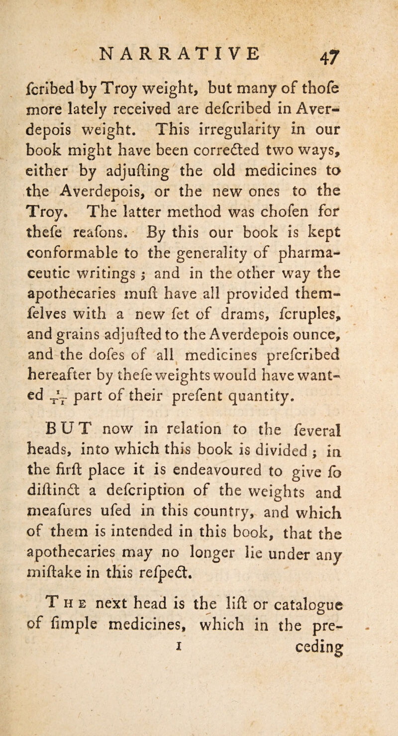 fcrlbed by Troy weight, but many of thofe more lately received are defcribed in Aver- depois weight. This irregularity in our book might have been corrected two ways, cither by adjufting the old medicines to the Averdepois, or the new ones to the Troy. The latter method was chofen for thefe reafons. By this our book is kept conformable to the generality of pharma¬ ceutic writings j and in the other way the apothecaries muft have all provided them- felves with a new fet of drams, fcruples, and grains adjufted to the Averdepois ounce, and'the dofes of all^ medicines prefcribed hereafter by thefe weights would have want¬ ed part of their prefent quantity. BUT now in relation to the feveral heads, into which this book is divided ; in the firft place it is endeavoured to give fo diftindt a defcription of the weights and meafures ufed in this country, and which of them is intended in this book, that the apothecaries may no longer lie under any miftake in this relpedl. The next head is the lift or catalogue of Ample medicines, which in the pre- I ceding