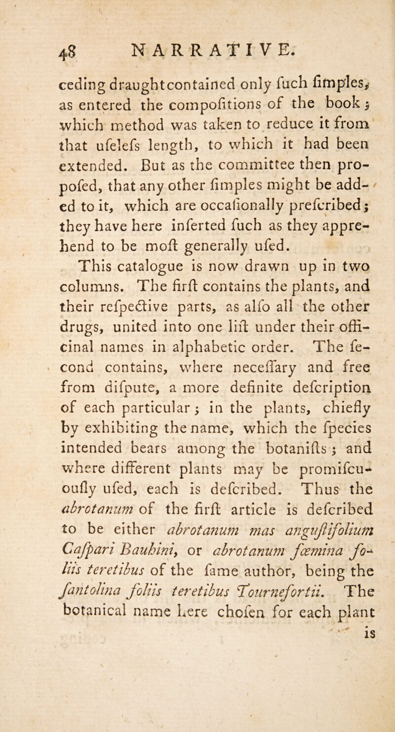 ceding draughtcontained only fach fimples,! as entered the compofitions of the book j which method was taken to reduce it from' that ufelefs length, to which it had been extended. But as the committee then pro- pofed, that any other fimples might be add¬ ed to it, which are occafionally prefcribedj they have here inferred fuch as they appre¬ hend to be mofl generally ufed. This catalogue is now drawn up in two columns. The firft contains the plants, and their refpedlive parts, as alfo all the other drugs, united into one lid under their offi¬ cinal names in alphabetic order. The fe- ■ cond contains, where necelTary and free from difpute, a more definite defcription of each particular j in the plants, chiefly by exhibiting the name, which the fpecies intended bears among the botanifis j and v/here different plants may be promifcu-^ oufly ufed, each is defcribed. Thus the abrotaniim of the firffc article is defcribed to be either abrotmium mas angnjlifolium Cafpari Bauhmi, or abrotanum fcemina fo-^ Ins teretibus of the fame author, being the Jaiitohna foliis teretibus Tboiirnefortii. The botanical name here chofen for each plant •' is I i