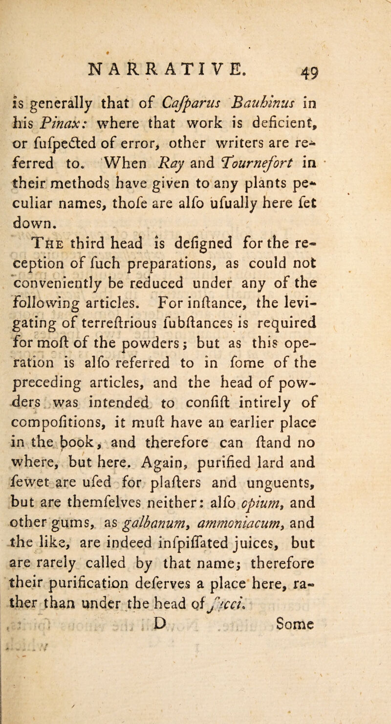 V NARRATIVE. 49 is generally that of Cafparus Bauhinus in his Pinax: where that work is deficient, or fufpedted of error, other writers are re¬ ferred to. When Ray and Tournefort in • their methods have given to’any plants pe¬ culiar names, thofe are alfo iifually here fet down. The third head is defigned for the re¬ ception of fuch preparations, as could not conveniently be reduced under any of the following articles. For inftance, the levi¬ gating of terreftrious fubfiances is required for mofl: of the powders; but as this ope¬ ration is alfo referred to in fome of the preceding articles, and the head of pow¬ ders,, was intended to confift intirely of A ' ■ * compofitions, it mufi: have an earlier place in the,book, and therefore can (land no where, but here. Again, purified lard and fewer are ufed for plafiers and unguents, but are themfelves neither: a\(o.opium, and other- gums, as galbanum, ammoniacum, and the like, are indeed infpilfated juices, but are rarely called by that name; therefore their purification deferves a place here, ra¬ ther than under the head of . D Some /' /