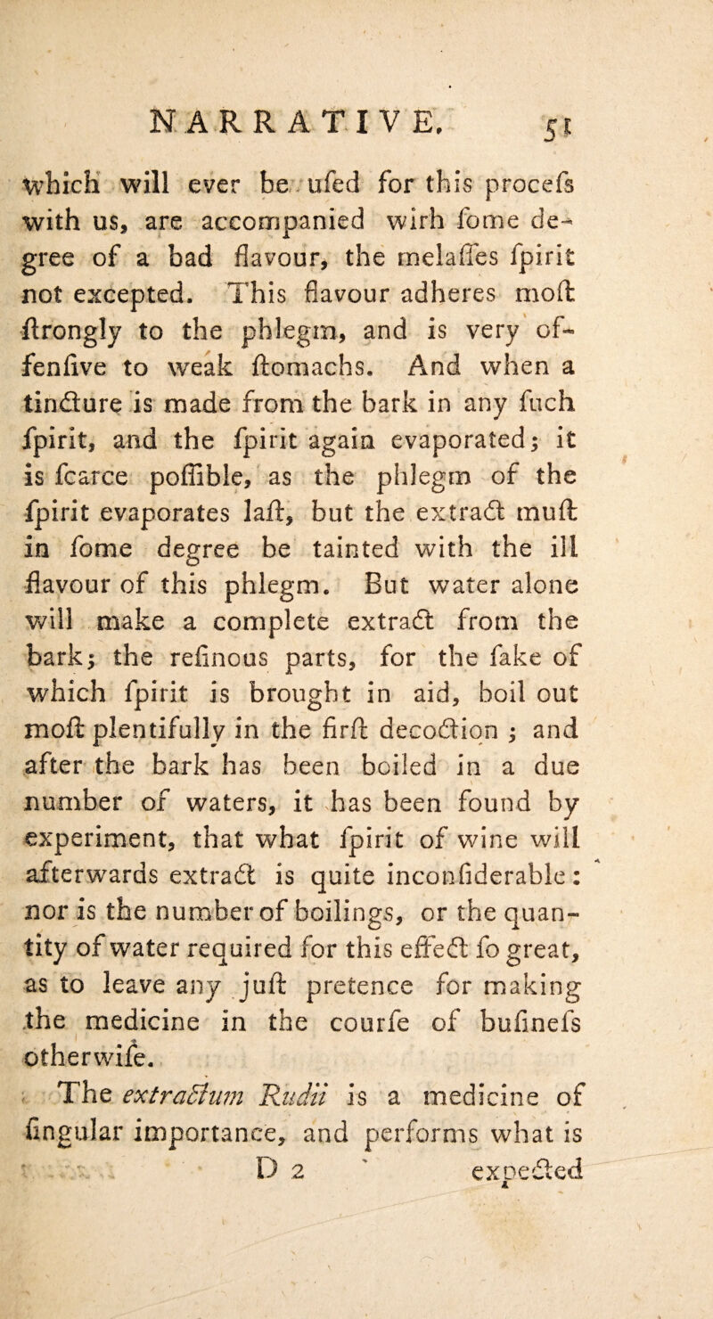 U’hicK will ever ber- ufed for this procefs with us, are accompanied wirh fome de¬ gree of a bad flavourj the rnelaffes fpirit not excepted. This flavour adheres mofl llrongly to the phlegm, and is very of- fenflve to weak ftomachs. And when a tindure is made from the bark in any fuch fpirit, and the fpirit again evaporated; it is fcarce poflible, as the phlegm of the fpirit evaporates laft, but the.extrad muft in fome degree be tainted with the ill ■flavour of this phlegm. But water alone will make a complete extrad from the bark; the reflnous parts, for the fake of which fpirit is brought in aid, boil out mofl: plentifully in the firfl: decodiqn ; and after the bark has been boiled in a due number of waters, it has been found by experiment, that what fpirit of wine will afterwards extrad is quite inconfiderablc : nor is the number of boilings, or the quan¬ tity of water required for this efled fo great, as to leave any juft pretence for making the medicine in the courfe of bufinefs dtherwife. ; The extra£tu?n Rtidii is a medicine of Angular importance, and performs what is