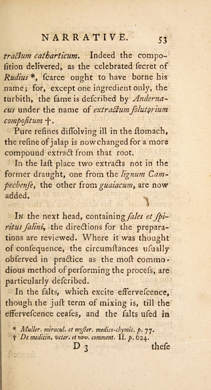 tra^ium catharticum. Indeed the compo- fition delivered, as the celebrated fecret of Rudius*, fcarce ought to have borne his name; for, except one ingredient only, the turbith, the fame is deferibed hy Anderna~ cus under the name of extraSiumfolutprium compojitum f-. Pure refines diflblving ill in the ftomach, the refine of jalap is nowchanged for a more compound extradl from that root. In the laft place two extradls not in the former draught, one from the lignum Cam- fechenfe, the other from guaiacum, are now added. In the next head, containinget fpi- ritusfalinij -AhQ diredlions for the prepara¬ tions are reviewed. Where it was thought of confequence, the circumflances ulually obferved in pradlice as the moft commo¬ dious method of performing the procefs, are particularly deferibed. In the falts, which excite effervefcence, i though the juft term of mixing is, till the I effervefcence ceafes, and the falts ufed in I s ^ Muller, miracuL et myjler, medico-chymic, p, 77. I t De mediem* veter* etno^, comment. IL p, 624. \ D 3 thefe