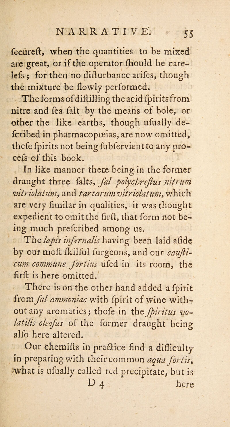 fecureft, when the quantities to be mixed are great, or if the operator fhould be care- lefs i for then no difturbance arifes, though the mixture be flowly performed. The forms of diftilling the acid fpirits from nitre and fea fait by the means of bole, or other the like earths, though ufually de- fcribed in pharmacopoeias, are now omitted, thefe fpirits not being fubfervient to any pro- cefs of this book. . In like manner there being in the former draught three falts, fal polychrejlus nit rum vitriolatum, and tartanmvitriolatum,v^h.ich. are very fimilar in qualities, it was thought expedient to omit the firll, that form not be¬ ing much prefcribed among us. The lapis infernalis having been laid afide by our moft fkilful furgeons, and our caujli- cum commune fortius ufed in its room, the firfl; is here omitted. There is on the other hand added a fpirit from fal ammoiiiac with fpirit of wine with¬ out any aromatics; thofe in thefpiritus vo- latilis oleofus of the former draught being alfo here altered. Our chemills in pradice find a difficulty in preparing with their common aquafortis, 3what is ufually called red precipitate, but is O 4 here