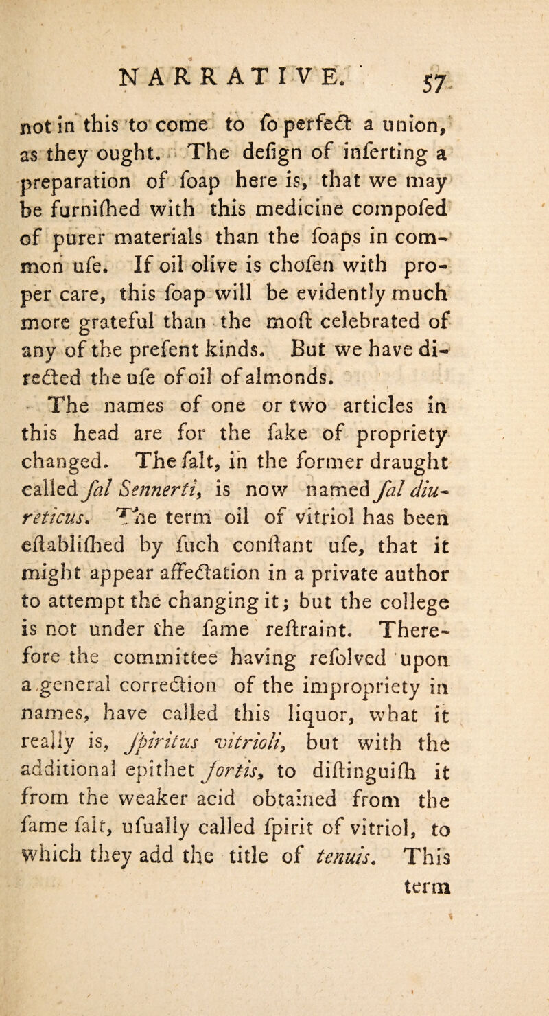 •9 N A R R A T I V E. 57^ not in this to come to fo perfeft a union, as they ought. .= The defign of inferting a preparation of foap here is, that we may be furniflied with this medicine compofed of purer materials than the foaps in com-’ roori ufe. If oil olive is chofen with pro¬ per care, this foap will be evidently much more grateful than the moft celebrated of any of the prefent kinds. But we have di- red:ed the ufe of oil of almonds. i - The names of one or twO articles in this head are for the fake of propriety- changed. The fait, in the former draught CBlledJal Sennerti, is now named fal diu^ reticus. Tlie terra oil of vitriol has been eflablifhed by fuch condant ufe, that it might appear affedtation in a private author to attempt the changing it; but the college is not under the fame reftraint. There¬ fore the committee having refolved upon a,general corredion of the impropriety in names, have called this liquor, what it really is, Jpiritus vitrioli, but with the •* additional epithet Jortis^ to diftinguifh it from the weaker acid obtained from the lame fait, ufually called fpirit of vitriol, to which they add the title of tenuis. This term / i