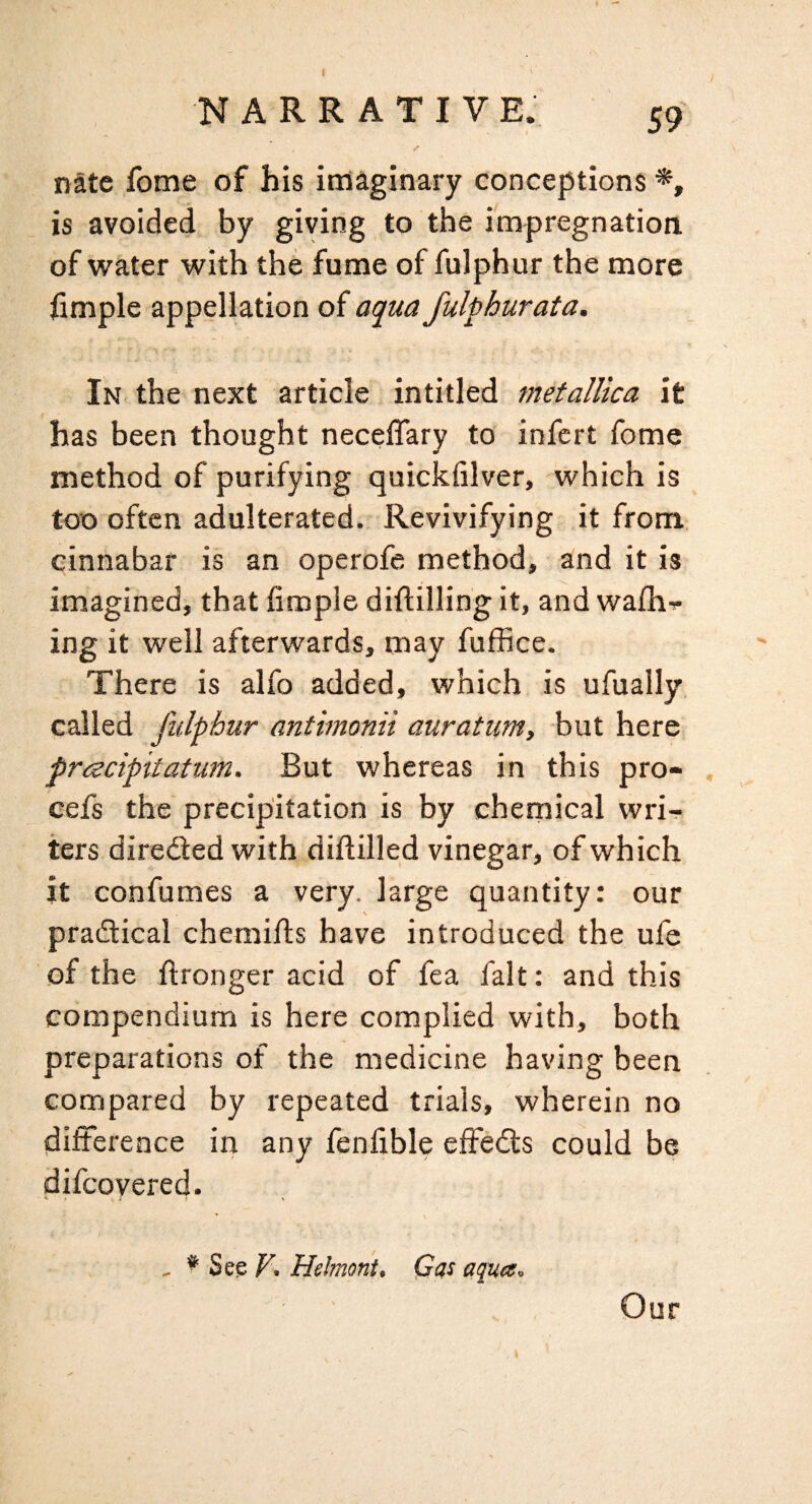 ✓ nate fome of his iiriaginary conceptions *, is avoided by giving to the impregnation of water with the fume of fulphur the more fimple appellation of aqua fulphurata. A In the next article intitled metalUca it has been thought neceflary to infcrt fome method of purifying quickfilver, which is too often adulterated. Revivifying it from cinnabar is an operofe method, and it is imagined, that fimple diflilling it, and wa£h'<- ing it well afterwards, may fuffice. There is alfo added, which is ufually called fulphur anthnonii auratum, but here prcecipitatum. But whereas in this pro- . eefs the precipitation is by chemical wri-f ters diredted with diftilled vinegar, of which it confumes a very, large quantity: our pradtical chemifts have introduced the ule of the ftronger acid of fea fait: and this compendium is here complied with, both preparations of the medicine having been compared by repeated trials, wherein no difference in any fenfible effedts could be difcoyered. , * Se^F, Helmont, Qas aqua. Our