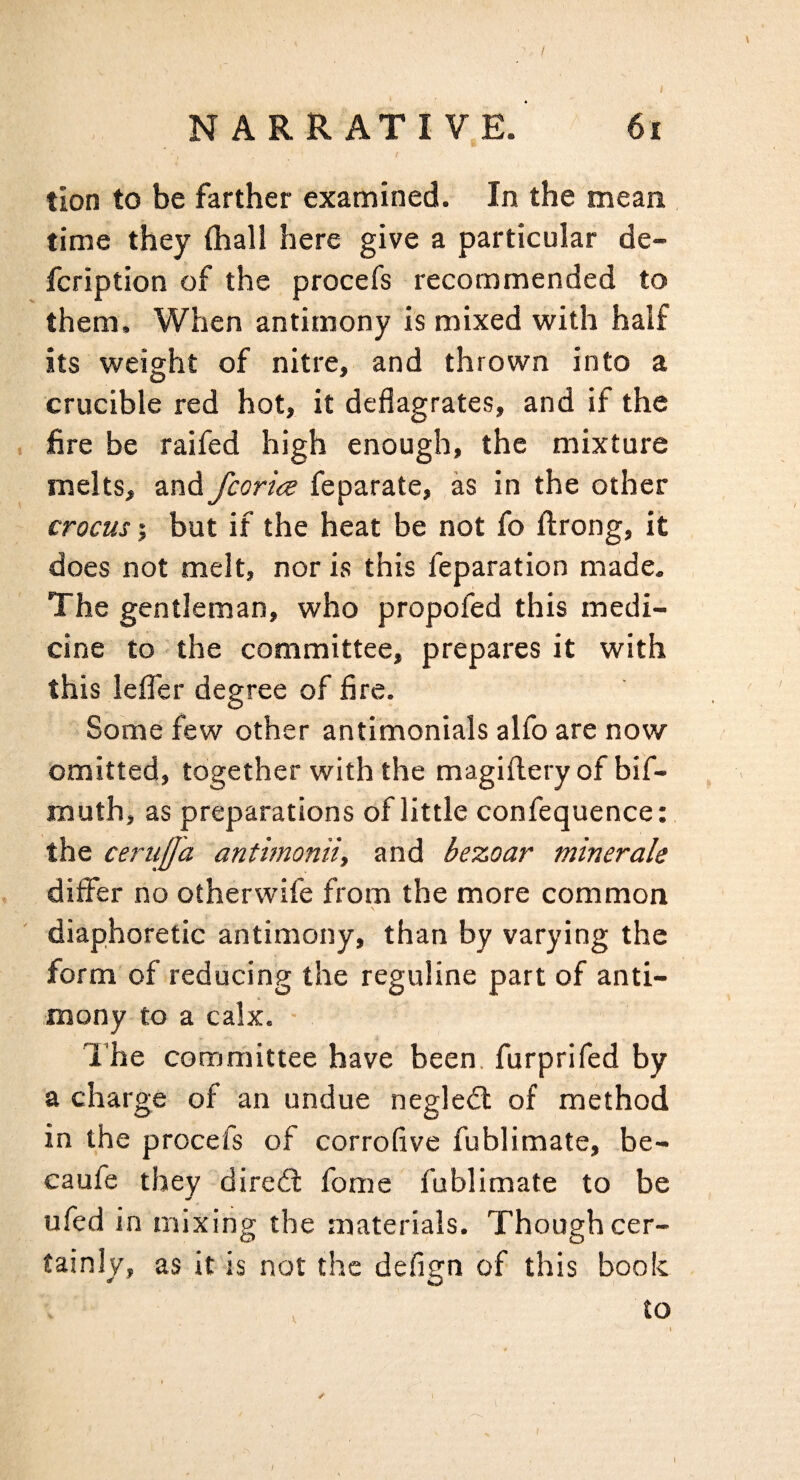 / NARRATIVE. 6i tion to be farther examined. In the mean time they (hall here give a particular de- fcription of the procefs recommended to them. When antimony is mixed with half its weight of nitre, and thrown into a crucible red hot, it deflagrates, and if the . fire be raifed high enough, the mixture melts, and fcorice feparate, as in the other crocusbut if the heat be not fo ftrong, it does not melt, nor is this feparation made. The gentleman, who propofed this medi¬ cine to the committee, prepares it with this leflTer degree of fire. Some few other antimonials alfo are now omitted, together with the magiftery of bif- inuth, as preparations of little confequence: the cerujja antimonii, and bezoar minerale differ no otherwife from the more common diaphoretic antimony, than by varying the form of reducing the reguline part of anti¬ mony to a calx. • The committee have been, furprifed by a charge of an undue neglect of method in the procefs of corrofive fublimate, be- caufe they dired: fome fublimate to be ufed in mixing the materials. Though cer¬ tainly, as it is not the defign of this book